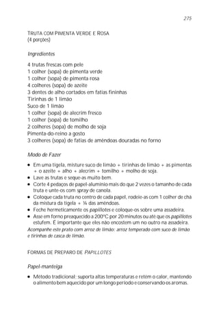TRUTA COM PIMENTA VERDE E ROSA
(4 porções)
Ingredientes
4 trutas frescas com pele
1 colher (sopa) de pimenta verde
1 colher (sopa) de pimenta rosa
4 colheres (sopa) de azeite
3 dentes de alho cortados em fatias fininhas
Tirinhas de 1 limão
Suco de 1 limão
1 colher (sopa) de alecrim fresco
1 colher (sopa) de tomilho
2 colheres (sopa) de molho de soja
Pimenta-do-reino a gosto
3 colheres (sopa) de fatias de amêndoas douradas no forno
Modo de Fazer
l Em uma tigela, misture suco de limão + tirinhas de limão + as pimentas
+ o azeite + alho + alecrim + tomilho + molho de soja.
l Lave as trutas e seque-as muito bem.
l Corte 4 pedaços de papel-alumínio mais do que 2 vezes o tamanho de cada
truta e unte-os com spray de canola.
l Coloque cada truta no centro de cada papel, rodeie-as com 1 colher de chá
da mistura da tigela + ¼ das amêndoas.
l Feche hermeticamente os papillotes e coloque-os sobre uma assadeira.
l Asse em forno preaquecido a 200ºC por 20 minutos ou até que os papillotes
estufem. É importante que eles não encostem um no outro na assadeira.
Acompanhe este prato com arroz de limão: arroz temperado com suco de limão
e tirinhas de casca de limão.
FORMAS DE PREPARO DE PAPILLOTES
Papel-manteiga
l Método tradicional; suporta altas temperaturas e retém o calor, mantendo
o alimento bem aquecido por um longo período e conservando os aromas.
275
 