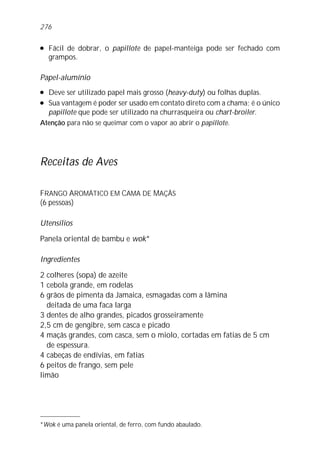 l Fácil de dobrar, o papillote de papel-manteiga pode ser fechado com
grampos.
Papel-alumínio
l Deve ser utilizado papel mais grosso (heavy-duty) ou folhas duplas.
l Sua vantagem é poder ser usado em contato direto com a chama; é o único
papillote que pode ser utilizado na churrasqueira ou chart-broiler.
Atenção para não se queimar com o vapor ao abrir o papillote.
Receitas de Aves
FRANGO AROMÁTICO EM CAMA DE MAÇÃS
(6 pessoas)
Utensílios
Panela oriental de bambu e wok*
Ingredientes
2 colheres (sopa) de azeite
1 cebola grande, em rodelas
6 grãos de pimenta da Jamaica, esmagadas com a lâmina
deitada de uma faca larga
3 dentes de alho grandes, picados grosseiramente
2,5 cm de gengibre, sem casca e picado
4 maçãs grandes, com casca, sem o miolo, cortadas em fatias de 5 cm
de espessura.
4 cabeças de endívias, em fatias
6 peitos de frango, sem pele
limão
*Wok é uma panela oriental, de ferro, com fundo abaulado.
276
 