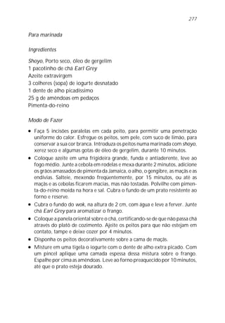 Para marinada
Ingredientes
Shoyo, Porto seco, óleo de gergelim
1 pacotinho de chá Earl Grey
Azeite extravirgem
3 colheres (sopa) de iogurte desnatado
1 dente de alho picadíssimo
25 g de amêndoas em pedaços
Pimenta-do-reino
Modo de Fazer
l Faça 5 incisões paralelas em cada peito, para permitir uma penetração
uniforme do calor. Esfregue os peitos, sem pele, com suco de limão, para
conservar a sua cor branca. Introduza os peitos numa marinada com shoyo,
xerez seco e algumas gotas de óleo de gergelim, durante 10 minutos.
l Coloque azeite em uma frigideira grande, funda e antiaderente, leve ao
fogo médio. Junte a cebola em rodelas e mexa durante 2 minutos, adicione
os grãos amassados de pimenta da Jamaica, o alho, o gengibre, as maçãs e as
endívias. Salteie, mexendo freqüentemente, por 15 minutos, ou até as
maçãs e as cebolas ficarem macias, mas não tostadas. Polvilhe com pimen-
ta-do-reino moída na hora e sal. Cubra o fundo de um prato resistente ao
forno e reserve.
l Cubra o fundo do wok, na altura de 2 cm, com água e leve a ferver. Junte
chá Earl Grey para aromatizar o frango.
l Coloque a panela oriental sobre o chá, certificando-se de que não passa chá
através do platô de cozimento. Ajeite os peitos para que não estejam em
contato, tampe e deixe cozer por 4 minutos.
l Disponha os peitos decorativamente sobre a cama de maçãs.
l Misture em uma tigela o iogurte com o dente de alho extra picado. Com
um pincel aplique uma camada espessa dessa mistura sobre o frango.
Espalhe por cima as amêndoas. Leve ao forno preaquecido por 10 minutos,
até que o prato esteja dourado.
277
 