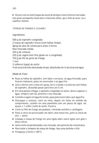 l Decore com os zests (raspas da casca) de laranja e nozes inteiras reservadas.
Este prato acompanha muito bem o macarrão chinês, que é feito de arroz, ou o
capelline italiano.
TERRINE DE FRANGO E LEGUMES
Ingredientes
500 g de espinafre congelado
2 maços de espinafre fresco (com folhas lindas)
Spray de óleo de canola para untar a forma
Noz-moscada ralada
350 g de cenoura
250 g de vagem bem fina (pode ser a congelada)
750 g de filé de peito de frango
1 ovo
3 colheres (sopa) de azeite
¾ de xícara de leite desnatado em pó, dissolvido em ¼ de xícara de água
Modo de Fazer
l Passe as folhas de espinafre, sem talos e nervuras, na água fervendo, para
ficarem maleáveis; passe no escorredor e na água fria.
l Unte a fôrma com o óleo em spray, forre o fundo e as laterais com folhas
de espinafre, deixando passar para fora uns 5 cm.
l Em uma panela refogue o espinafre congelado no azeite, deixe evaporar a
água, tempere com sal, pimenta e noz-moscada.
l Cozinhe a vagem em água fervendo, passe pelo escorredor e por água fria.
l Descasque a cenoura, corte ao meio, depois em fatias no sentido do
comprimento, cozinhe em uma panelinha com um pouco de água, sal,
açúcar e 1 colher (café) de azeite. Escorra.
l Corte os filés de frango aos pedaços, retirando ossinhos e cartilagens.
l Passe a carne no processador até obter uma massa lisa, junte as claras de
ovo + azeite.
l Coloque a massa de frango em uma tigela sobre outra tigela com gelo e
deixe esfriar.
l Junte o leite em pó desnatado, noz-moscada, sal e pimenta-do-reino branca.
l Para testar o tempero da massa de frango, faça uma bolinha e frite.
l Preaqueça o forno a 180ºC.
280
 