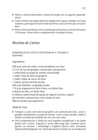 l Monte a terrine alternando a massa de frango com os legumes separada-
mente.
l Cubra a fôrma com papel alumínio untado com o spray, coloque-a em uma
assadeira, junte água fria até metade da fôrma e leve ao forno por cerca de1
hora.
l Retire a fôrma do banho-maria e ponha para descansar em local morno por
10 minutos. Deixe esfriar completamente na própria fôrma.
Receitas de Carnes
HAMBÚRGUER DE VITELO COM ESPINAFRE E COGUMELO
(6 pessoas)
Ingredientes
500 g de carne de vitelo, muito picadinha com faca
2,5 cm de raiz de gengibre, descascada e picadíssima
1 colher(chá) de polpa de tomate concentrado
1 colher (chá) de óleo de gergelim
1 colher (sopa) de azeite de oliva
1 cebola, grosseiramente picada
500 g de espinafre congelado picado
175 g de cogumelo de Paris fresco, em fatias finas
4 dentes de alho, em fatias finas
6 colheres (sobremesa) de queijo de iogurte (receita a seguir)
Sal marinho e pimenta-do-reino moída na hora
Páprica picante para guarnecer
Modo de Fazer
l Tempere a carne com óleo de gergelim, sal e pimenta-do-reino. Junte o
gengibre picadíssimo e a polpa de tomate. Com as mãos úmidas, molde a
mistura em bolas do tamanho de uma noz com casca.
l Unte completamente o fundo de uma frigideira antiaderente e de fundo
grosso com o azeite. Esquente o azeite sobre fogo alto. Quando estiver
quente, ao encostar 1 almôndega a frigideira deverá chiar. Introduza
algumas almôndegas por vez. Assim que dourar o fundo vire-as usando uma
281
 