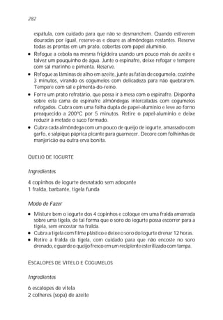 espátula, com cuidado para que não se desmanchem. Quando estiverem
douradas por igual, reserve-as e doure as almôndegas restantes. Reserve
todas as prontas em um prato, cobertas com papel alumínio.
l Refogue a cebola na mesma frigideira usando um pouco mais de azeite e
talvez um pouquinho de água. Junte o espinafre, deixe refogar e tempere
com sal marinho e pimenta. Reserve.
l Refogue as lâminas de alho em azeite, junte as fatias de cogumelo, cozinhe
3 minutos, virando os cogumelos com delicadeza para não quebrarem.
Tempere com sal e pimenta-do-reino.
l Forre um prato refratário, que possa ir à mesa com o espinafre. Disponha
sobre esta cama de espinafre almôndegas intercaladas com cogumelos
refogados. Cubra com uma folha dupla de papel-alumínio e leve ao forno
preaquecido a 200ºC por 5 minutos. Retire o papel-alumínio e deixe
reduzir à metade o suco formado.
l Cubra cada almôndega com um pouco de queijo de iogurte, amassado com
garfo, e salpique páprica picante para guarnecer. Decore com folhinhas de
manjericão ou outra erva bonita.
QUEIJO DE IOGURTE
Ingredientes
4 copinhos de iogurte desnatado sem adoçante
1 fralda, barbante, tigela funda
Modo de Fazer
l Misture bem o iogurte dos 4 copinhos e coloque em uma fralda amarrada
sobre uma tigela, de tal forma que o soro do iogurte possa escorrer para a
tigela, sem encostar na fralda.
l Cubra a tigela com filme plástico e deixe o soro do iogurte drenar 12 horas.
l Retire a fralda da tigela, com cuidado para que não encoste no soro
drenado, e guarde o queijo fresco em um recipiente esterilizado com tampa.
ESCALOPES DE VITELO E COGUMELOS
Ingredientes
6 escalopes de vitela
2 colheres (sopa) de azeite
282
 