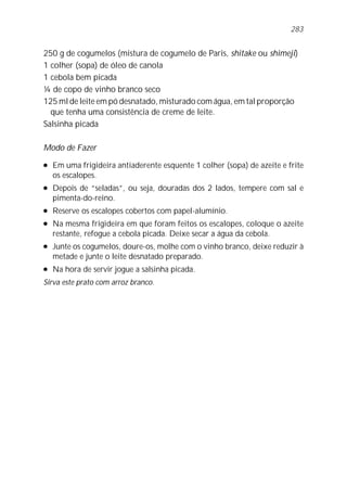 250 g de cogumelos (mistura de cogumelo de Paris, shitake ou shimeji)
1 colher (sopa) de óleo de canola
1 cebola bem picada
¼ de copo de vinho branco seco
125 ml de leite em pó desnatado, misturado com água, em tal proporção
que tenha uma consistência de creme de leite.
Salsinha picada
Modo de Fazer
l Em uma frigideira antiaderente esquente 1 colher (sopa) de azeite e frite
os escalopes.
l Depois de “seladas”, ou seja, douradas dos 2 lados, tempere com sal e
pimenta-do-reino.
l Reserve os escalopes cobertos com papel-alumínio.
l Na mesma frigideira em que foram feitos os escalopes, coloque o azeite
restante, refogue a cebola picada. Deixe secar a água da cebola.
l Junte os cogumelos, doure-os, molhe com o vinho branco, deixe reduzir à
metade e junte o leite desnatado preparado.
l Na hora de servir jogue a salsinha picada.
Sirva este prato com arroz branco.
283
 