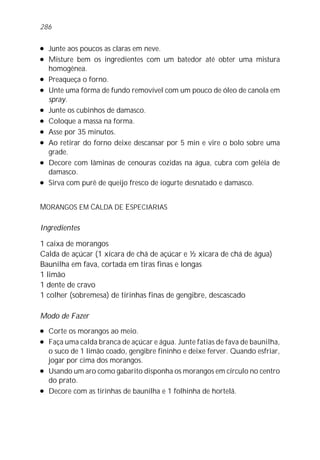 l Junte aos poucos as claras em neve.
l Misture bem os ingredientes com um batedor até obter uma mistura
homogênea.
l Preaqueça o forno.
l Unte uma fôrma de fundo removível com um pouco de óleo de canola em
spray.
l Junte os cubinhos de damasco.
l Coloque a massa na forma.
l Asse por 35 minutos.
l Ao retirar do forno deixe descansar por 5 min e vire o bolo sobre uma
grade.
l Decore com lâminas de cenouras cozidas na água, cubra com geléia de
damasco.
l Sirva com purê de queijo fresco de iogurte desnatado e damasco.
MORANGOS EM CALDA DE ESPECIARIAS
Ingredientes
1 caixa de morangos
Calda de açúcar (1 xícara de chá de açúcar e ½ xícara de chá de água)
Baunilha em fava, cortada em tiras finas e longas
1 limão
1 dente de cravo
1 colher (sobremesa) de tirinhas finas de gengibre, descascado
Modo de Fazer
l Corte os morangos ao meio.
l Faça uma calda branca de açúcar e água. Junte fatias de fava de baunilha,
o suco de 1 limão coado, gengibre fininho e deixe ferver. Quando esfriar,
jogar por cima dos morangos.
l Usando um aro como gabarito disponha os morangos em círculo no centro
do prato.
l Decore com as tirinhas de baunilha e 1 folhinha de hortelã.
286
 
