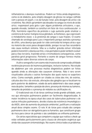 inflamatórios e doenças reumáticas. Podem ser feitos ainda diagnósticos,
como os de diabetes, pela simples dosagem da glicose no sangue colhido
com a pessoa em jejum, e os da função renal, pela dosagem da uréia e da
creatinina. No check-up também são dosados no sangue os níveis de ácido
úrico, responsável pela gota e por alguns problemas articulares, e que,
quando elevado, também se constitui em fator de risco cardiovascular; o
PSA, hormônio específico da próstata e cujo aumento pode sinalizar a
existência de tumor maligno nessa glândula; as fosfatases, que expressam
o metabolismo ósseo; e as proteínas do sangue e suas frações. O exame
chamado de sorologia para Lues é importante porque assinala a presença
de sífilis, uma doença que pode ter sido contraída há tempos atrás e que
na maioria das vezes passa desapercebida, porque na sua fase secundária
não causa nenhum sintoma. Mas se a mulher grávida estiver infectada
poderá transmitir a doença ao feto, e nos portadores pode também evoluir
para a fase terciária, trazendo sérias e irremediáveis conseqüências, como
paralisia geral progressiva. Portanto o exame de sangue fornece muitas
informações sobre diversos setores do corpo.
A ultra-sonografia é um exame não invasivo de comprovada utilidade
na detecção precoce de inúmeras patologias, inclusive tumores. No estudo
do abdômen por este processo muitos diagnósticos podem ser feitos
quando ainda as alterações não causaram sintomas. Não é raro serem
visualizados cálculos e outras formações dos quais nunca se suspeitara
antes. Como exemplo, podem ser citados os cistos dos rins, de ovários,
cálculos dos rins e da vesícula, alterações dos gânglios que se localizam na
parte posterior do abdômen, estado da aorta abdominal e dos vasos sangüí-
neos da pelve, tamanho e posição do útero, presença de miomas ou tumores,
tamanho da próstata e a presença de nódulos ou calcificações etc.
O tradicional raio X de tórax continua tendo grande utilidade, uma
vez que alterações pulmonares podem ser facilmente diagnosticadas. A
maior incidência na época atual dos casos de tuberculose pulmonar e de
outras infecções pulmonares, devido à baixa da resistência imunológica e
da AIDS, além do aumento da poluição ambiental, justificam a realização
anual desse simples exame. O raio X de tórax para estudo dos campos
pulmonares deve ser obrigatório para os fumantes, que constituem grupo
de risco para câncer de pulmão e são candidatos ao enfisema pulmonar.
Os vários especialistas que compõem a equipe que realiza o check-up
estão voltados particularmente para a busca de alterações orgânicas que
ainda não causaram sintomatologia. No exame clínico todos os problemas
29
 