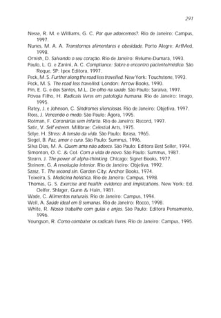 Nesse, R. M. e Williams, G. C. Por que adoecemos?. Rio de Janeiro: Campus,
1997.
Nunes, M. A. A. Transtornos alimentares e obesidade. Porto Alegre: ArtMed,
1998.
Ornish, D. Salvando o seu coração. Rio de Janeiro: Relume-Dumará, 1993.
Paulo, L. G. e Zanini, A. C. Compliance: Sobre o encontro paciente/médico. São
Roque, SP: Ipex Editora, 1997.
Peck, M. S. Further along the road less travelled. New York: Touchstone, 1993.
Peck, M. S. The road less travelled. London: Arrow Books, 1990.
Pin, E. G. e dos Santos, M.L. De olho na saúde. São Paulo: Saraiva, 1997.
Póvoa Filho, H. Radicais livres em patologia humana. Rio de Janeiro: Imago,
1995.
Ratey, J. e Johnson, C. Síndromes silenciosas. Rio de Janeiro: Objetiva, 1997.
Ross, J. Vencendo o medo. São Paulo: Ágora, 1995.
Rotman, F. Coronárias sem infarto. Rio de Janeiro: Record, 1997.
Satir, V. Self esteem. Millbrae: Celestial Arts, 1975.
Selye, H. Stress: A tensão da vida. São Paulo: Ibrasa, 1965.
Siegel, B. Paz, amor e cura. São Paulo: Summus, 1996.
Silva Dias, M. A. Quem ama não adoece. São Paulo: Editora Best Seller, 1994.
Simonton, O. C. & Col. Com a vida de novo. São Paulo: Summus, 1987.
Stearn, J. The power of alpha-thinking. Chicago: Signet Books, 1977.
Steinem, G. A revolução interior. Rio de Janeiro: Objetiva, 1992.
Szasz, T. The second sin. Garden City: Anchor Books, 1974.
Teixeira, S. Medicina holística. Rio de Janeiro: Campus, 1998.
Thomas, G. S. Exercise and health: evidence and implications. New York: Ed.
Oelfer, Shlager, Gunn & Hain, 1981.
Wade, C. Alimentos naturais. Rio de Janeiro: Campus, 1994.
Weil, A. Saúde ideal em 8 semanas. Rio de Janeiro: Rocco, 1998.
White, R. Nosso trabalho com guias e anjos. São Paulo: Editora Pensamento,
1996.
Youngson, R. Como combater os radicais livres. Rio de Janeiro: Campus, 1995.
291
 