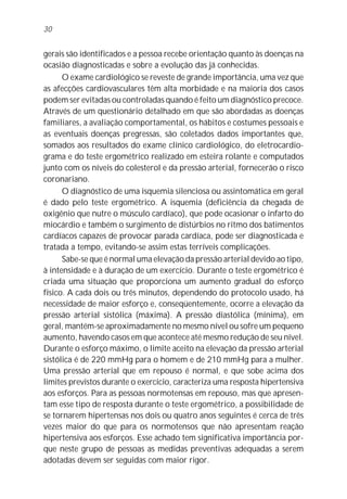 gerais são identificados e a pessoa recebe orientação quanto às doenças na
ocasião diagnosticadas e sobre a evolução das já conhecidas.
O exame cardiológico se reveste de grande importância, uma vez que
as afecções cardiovasculares têm alta morbidade e na maioria dos casos
podem ser evitadas ou controladas quando é feito um diagnóstico precoce.
Através de um questionário detalhado em que são abordadas as doenças
familiares, a avaliação comportamental, os hábitos e costumes pessoais e
as eventuais doenças pregressas, são coletados dados importantes que,
somados aos resultados do exame clínico cardiológico, do eletrocardio-
grama e do teste ergométrico realizado em esteira rolante e computados
junto com os níveis do colesterol e da pressão arterial, fornecerão o risco
coronariano.
O diagnóstico de uma isquemia silenciosa ou assintomática em geral
é dado pelo teste ergométrico. A isquemia (deficiência da chegada de
oxigênio que nutre o músculo cardíaco), que pode ocasionar o infarto do
miocárdio e também o surgimento de distúrbios no ritmo dos batimentos
cardíacos capazes de provocar parada cardíaca, pode ser diagnosticada e
tratada a tempo, evitando-se assim estas terríveis complicações.
Sabe-se que é normal uma elevação da pressão arterial devido ao tipo,
à intensidade e à duração de um exercício. Durante o teste ergométrico é
criada uma situação que proporciona um aumento gradual do esforço
físico. A cada dois ou três minutos, dependendo do protocolo usado, há
necessidade de maior esforço e, conseqüentemente, ocorre a elevação da
pressão arterial sistólica (máxima). A pressão diastólica (mínima), em
geral, mantém-se aproximadamente no mesmo nível ou sofre um pequeno
aumento, havendo casos em que acontece até mesmo redução de seu nível.
Durante o esforço máximo, o limite aceito na elevação da pressão arterial
sistólica é de 220 mmHg para o homem e de 210 mmHg para a mulher.
Uma pressão arterial que em repouso é normal, e que sobe acima dos
limites previstos durante o exercício, caracteriza uma resposta hipertensiva
aos esforços. Para as pessoas normotensas em repouso, mas que apresen-
tam esse tipo de resposta durante o teste ergométrico, a possibilidade de
se tornarem hipertensas nos dois ou quatro anos seguintes é cerca de três
vezes maior do que para os normotensos que não apresentam reação
hipertensiva aos esforços. Esse achado tem significativa importância por-
que neste grupo de pessoas as medidas preventivas adequadas a serem
adotadas devem ser seguidas com maior rigor.
30
 