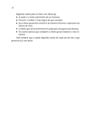 Algumas razões para se fazer um check-up:
l A saúde é o maior patrimônio do ser humano.
l Prevenir é melhor e mais lógico do que remediar.
l Só o check-up permite interferir de maneira eficiente e oportuna nos
fatores de risco.
l O check-up é um investimento em saúde que evita gasto com doenças.
l Os exames básicos que compõem o check-up são indolores e não-in-
vasivos.
Vale lembrar que a saúde depende muito de cada um de nós e que
preservá-la é um dever.
32
 