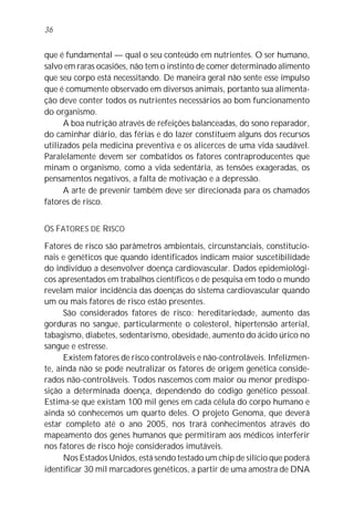 que é fundamental — qual o seu conteúdo em nutrientes. O ser humano,
salvo em raras ocasiões, não tem o instinto de comer determinado alimento
que seu corpo está necessitando. De maneira geral não sente esse impulso
que é comumente observado em diversos animais, portanto sua alimenta-
ção deve conter todos os nutrientes necessários ao bom funcionamento
do organismo.
A boa nutrição através de refeições balanceadas, do sono reparador,
do caminhar diário, das férias e do lazer constituem alguns dos recursos
utilizados pela medicina preventiva e os alicerces de uma vida saudável.
Paralelamente devem ser combatidos os fatores contraproducentes que
minam o organismo, como a vida sedentária, as tensões exageradas, os
pensamentos negativos, a falta de motivação e a depressão.
A arte de prevenir também deve ser direcionada para os chamados
fatores de risco.
OS FATORES DE RISCO
Fatores de risco são parâmetros ambientais, circunstanciais, constitucio-
nais e genéticos que quando identificados indicam maior suscetibilidade
do indivíduo a desenvolver doença cardiovascular. Dados epidemiológi-
cos apresentados em trabalhos científicos e de pesquisa em todo o mundo
revelam maior incidência das doenças do sistema cardiovascular quando
um ou mais fatores de risco estão presentes.
São considerados fatores de risco: hereditariedade, aumento das
gorduras no sangue, particularmente o colesterol, hipertensão arterial,
tabagismo, diabetes, sedentarismo, obesidade, aumento do ácido úrico no
sangue e estresse.
Existem fatores de risco controláveis e não-controláveis. Infelizmen-
te, ainda não se pode neutralizar os fatores de origem genética conside-
rados não-controláveis. Todos nascemos com maior ou menor predispo-
sição a determinada doença, dependendo do código genético pessoal.
Estima-se que existam 100 mil genes em cada célula do corpo humano e
ainda só conhecemos um quarto deles. O projeto Genoma, que deverá
estar completo até o ano 2005, nos trará conhecimentos através do
mapeamento dos genes humanos que permitiram aos médicos interferir
nos fatores de risco hoje considerados imutáveis.
Nos Estados Unidos, está sendo testado um chip de silício que poderá
identificar 30 mil marcadores genéticos, a partir de uma amostra de DNA
36
 
