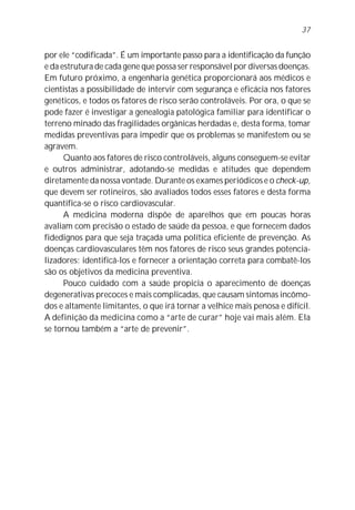 por ele “codificada”. É um importante passo para a identificação da função
e da estrutura de cada gene que possa ser responsável por diversas doenças.
Em futuro próximo, a engenharia genética proporcionará aos médicos e
cientistas a possibilidade de intervir com segurança e eficácia nos fatores
genéticos, e todos os fatores de risco serão controláveis. Por ora, o que se
pode fazer é investigar a genealogia patológica familiar para identificar o
terreno minado das fragilidades orgânicas herdadas e, desta forma, tomar
medidas preventivas para impedir que os problemas se manifestem ou se
agravem.
Quanto aos fatores de risco controláveis, alguns conseguem-se evitar
e outros administrar, adotando-se medidas e atitudes que dependem
diretamente da nossa vontade. Durante os exames periódicos e o check-up,
que devem ser rotineiros, são avaliados todos esses fatores e desta forma
quantifica-se o risco cardiovascular.
A medicina moderna dispõe de aparelhos que em poucas horas
avaliam com precisão o estado de saúde da pessoa, e que fornecem dados
fidedignos para que seja traçada uma política eficiente de prevenção. As
doenças cardiovasculares têm nos fatores de risco seus grandes potencia-
lizadores: identificá-los e fornecer a orientação correta para combatê-los
são os objetivos da medicina preventiva.
Pouco cuidado com a saúde propicia o aparecimento de doenças
degenerativas precoces e mais complicadas, que causam sintomas incômo-
dos e altamente limitantes, o que irá tornar a velhice mais penosa e difícil.
A definição da medicina como a “arte de curar” hoje vai mais além. Ela
se tornou também a “arte de prevenir”.
37
 