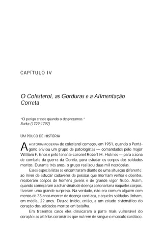 CAPÍTULO IV
O Colesterol, as Gorduras e a Alimentação
Correta
“O perigo cresce quando o desprezamos.”
Burke (1729-1797)
UM POUCO DE HISTÓRIA
AHISTÓRIA MODERNA do colesterol começou em 1951, quando o Pentá-
gono enviou um grupo de patologistas — comandados pelo major
William F. Enos e pelo tenente-coronel Robert H. Holmes — para a zona
de combate da guerra da Coréia, para estudar os corpos dos soldados
mortos. Durante três anos, o grupo realizou duas mil necrópsias.
Esses especialistas se encontraram diante de uma situação diferente:
ao invés de estudar cadáveres de pessoas que morriam velhas e doentes,
receberam corpos de homens jovens e de grande vigor físico. Assim,
quando começaram a achar sinais de doença coronariana naqueles corpos,
tiveram uma grande surpresa. Na verdade, não era comum alguém com
menos de 35 anos morrer de doença cardíaca, e aqueles soldados tinham,
em média, 22 anos. Deu-se início, então, a um estudo sistemático do
coração dos soldados mortos em batalha.
Em trezentos casos eles dissecaram a parte mais vulnerável do
coração: as artérias coronárias que nutrem de sangue o músculo cardíaco.
 