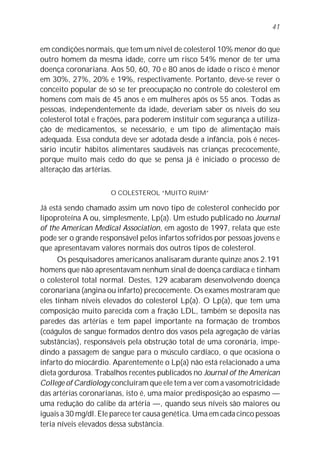 em condições normais, que tem um nível de colesterol 10% menor do que
outro homem da mesma idade, corre um risco 54% menor de ter uma
doença coronariana. Aos 50, 60, 70 e 80 anos de idade o risco é menor
em 30%, 27%, 20% e 19%, respectivamente. Portanto, deve-se rever o
conceito popular de só se ter preocupação no controle do colesterol em
homens com mais de 45 anos e em mulheres após os 55 anos. Todas as
pessoas, independentemente da idade, deveriam saber os níveis do seu
colesterol total e frações, para poderem instituir com segurança a utiliza-
ção de medicamentos, se necessário, e um tipo de alimentação mais
adequada. Essa conduta deve ser adotada desde a infância, pois é neces-
sário incutir hábitos alimentares saudáveis nas crianças precocemente,
porque muito mais cedo do que se pensa já é iniciado o processo de
alteração das artérias.
O COLESTEROL “MUITO RUIM”
Já está sendo chamado assim um novo tipo de colesterol conhecido por
lipoproteína A ou, simplesmente, Lp(a). Um estudo publicado no Journal
of the American Medical Association, em agosto de 1997, relata que este
pode ser o grande responsável pelos infartos sofridos por pessoas jovens e
que apresentavam valores normais dos outros tipos de colesterol.
Os pesquisadores americanos analisaram durante quinze anos 2.191
homens que não apresentavam nenhum sinal de doença cardíaca e tinham
o colesterol total normal. Destes, 129 acabaram desenvolvendo doença
coronariana (angina ou infarto) precocemente. Os exames mostraram que
eles tinham níveis elevados do colesterol Lp(a). O Lp(a), que tem uma
composição muito parecida com a fração LDL, também se deposita nas
paredes das artérias e tem papel importante na formação de trombos
(coágulos de sangue formados dentro dos vasos pela agregação de várias
substâncias), responsáveis pela obstrução total de uma coronária, impe-
dindo a passagem de sangue para o músculo cardíaco, o que ocasiona o
infarto do miocárdio. Aparentemente o Lp(a) não está relacionado a uma
dieta gordurosa. Trabalhos recentes publicados no Journal of the American
College of Cardiology concluíram que ele tem a ver com a vasomotricidade
das artérias coronarianas, isto é, uma maior predisposição ao espasmo —
uma redução do calibe da artéria —, quando seus níveis são maiores ou
iguais a 30 mg/dl. Ele parece ter causa genética. Uma em cada cinco pessoas
teria níveis elevados dessa substância.
41
 