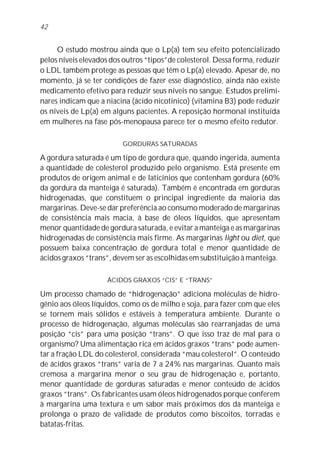 O estudo mostrou ainda que o Lp(a) tem seu efeito potencializado
pelos níveis elevados dos outros “tipos”de colesterol. Dessa forma, reduzir
o LDL também protege as pessoas que têm o Lp(a) elevado. Apesar de, no
momento, já se ter condições de fazer esse diagnóstico, ainda não existe
medicamento efetivo para reduzir seus níveis no sangue. Estudos prelimi-
nares indicam que a niacina (ácido nicotínico) (vitamina B3) pode reduzir
os níveis de Lp(a) em alguns pacientes. A reposição hormonal instituída
em mulheres na fase pós-menopausa parece ter o mesmo efeito redutor.
GORDURAS SATURADAS
A gordura saturada é um tipo de gordura que, quando ingerida, aumenta
a quantidade de colesterol produzido pelo organismo. Está presente em
produtos de origem animal e de laticínios que contenham gordura (60%
da gordura da manteiga é saturada). Também é encontrada em gorduras
hidrogenadas, que constituem o principal ingrediente da maioria das
margarinas. Deve-se dar preferência ao consumo moderado de margarinas
de consistência mais macia, à base de óleos líquidos, que apresentam
menor quantidade de gordura saturada, e evitar a manteiga e as margarinas
hidrogenadas de consistência mais firme. As margarinas light ou diet, que
possuem baixa concentração de gordura total e menor quantidade de
ácidos graxos “trans”, devem ser as escolhidas em substituição à manteiga.
ÁCIDOS GRAXOS “CIS” E “TRANS”
Um processo chamado de “hidrogenação” adiciona moléculas de hidro-
gênio aos óleos líquidos, como os de milho e soja, para fazer com que eles
se tornem mais sólidos e estáveis à temperatura ambiente. Durante o
processo de hidrogenação, algumas moléculas são rearranjadas de uma
posição “cis” para uma posição “trans”. O que isso traz de mal para o
organismo? Uma alimentação rica em ácidos graxos “trans” pode aumen-
tar a fração LDL do colesterol, considerada “mau colesterol”. O conteúdo
de ácidos graxos “trans” varia de 7 a 24% nas margarinas. Quanto mais
cremosa a margarina menor o seu grau de hidrogenação e, portanto,
menor quantidade de gorduras saturadas e menor conteúdo de ácidos
graxos “trans”. Os fabricantes usam óleos hidrogenados porque conferem
à margarina uma textura e um sabor mais próximos dos da manteiga e
prolonga o prazo de validade de produtos como biscoitos, torradas e
batatas-fritas.
42
 