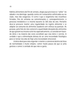 hábitos alimentares do fim de semana, alegou que precisava se “soltar” no
sábado e no domingo, quando comia em restaurantes sofisticados ou no
clube, mas não exagerava. O certo é que o organismo não reconhece
feriados, fins de semanas ou comemorações e, conseqüentemente, o
processo metabólico é o mesmo durante os 365 dias do ano. Portanto
deve-se procurar manter uma regularidade no regime alimentar e se
adaptar ao consumo de alimentos saudáveis sem esforço ou punição. As
pessoas, pelo fato de não comerem a quantidade desejada dos alimentos
de que gostam ou mesmo evitá-los esporadicamente, se consideram fazen-
do dieta e na maioria das vezes acreditam que essa dieta é correta. A
verdade é que a alimentação deixou de ser uma necessidade fisiológica
para se tornar nos dias de hoje uma necessidade emocional.
A dieta ideal para não engordar e manter o colesterol dentro da faixa
de normalidade é muito simples: comer muito pouco do que se acha
gostoso e comer à vontade do que não se gosta.
46
 