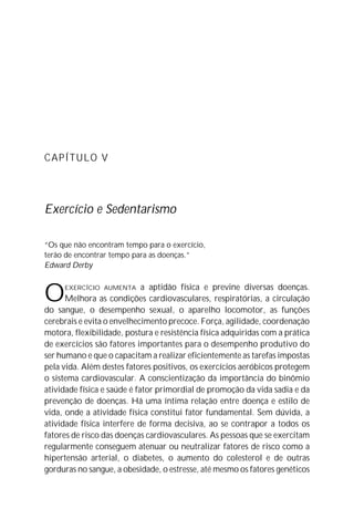 CAPÍTULO V
Exercício e Sedentarismo
“Os que não encontram tempo para o exercício,
terão de encontrar tempo para as doenças.”
Edward Derby
OEXERCÍCIO AUMENTA a aptidão física e previne diversas doenças.
Melhora as condições cardiovasculares, respiratórias, a circulação
do sangue, o desempenho sexual, o aparelho locomotor, as funções
cerebrais e evita o envelhecimento precoce. Força, agilidade, coordenação
motora, flexibilidade, postura e resistência física adquiridas com a prática
de exercícios são fatores importantes para o desempenho produtivo do
ser humano e que o capacitam a realizar eficientemente as tarefas impostas
pela vida. Além destes fatores positivos, os exercícios aeróbicos protegem
o sistema cardiovascular. A conscientização da importância do binômio
atividade física e saúde é fator primordial de promoção da vida sadia e da
prevenção de doenças. Há uma íntima relação entre doença e estilo de
vida, onde a atividade física constitui fator fundamental. Sem dúvida, a
atividade física interfere de forma decisiva, ao se contrapor a todos os
fatores de risco das doenças cardiovasculares. As pessoas que se exercitam
regularmente conseguem atenuar ou neutralizar fatores de risco como a
hipertensão arterial, o diabetes, o aumento do colesterol e de outras
gorduras no sangue, a obesidade, o estresse, até mesmo os fatores genéticos
 