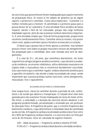 de exercícios que possivelmente foram inadequados para aquele momento
de preparação física. Se nunca se foi adepto de ginástica ou de algum
esporte, o preferível é caminhar. Como dizia Hipócrates: “Caminhar é o
melhor remédio para o homem.”A caminhada é o primeiro passo para a
pessoa deixar de ser sedentária. É uma atividade física aeróbica de baixo
impacto, barata e fácil de ser executada, porque não exige nenhuma
habilidade especial, além de não ocasionar nenhum dano físico importan-
te. É uma atividade simples que, feita de forma programada, proporciona
excelente condicionamento físico. Caminhar alivia as tensões, traz prazer
e bem-estar, ajuda a controlar o peso e fortalece os músculos e o coração.
O ideal é que a pessoa não se limite apenas a caminhar, mas também
procure mexer com todos os grupos musculares através do alongamento.
Na preparação para a caminhada, deve estar incluída uma série de alon-
gamentos.
É o caso de D.J., 60 anos, que caminhava diariamente, em testes
ergométricos atingia categoria aeróbica excelente, e que durante a mudan-
ça de residência, ao arrumar a biblioteca, sofreu distensões musculares em
regiões onde a musculatura não se encontrava devidamente exercitada.
Esse caso mostra que o caminhar regular, embora altamente benéfico para
o aparelho circulatório, não atende a todas necessidades do corpo, sendo
importante que a pessoa pratique outros exercícios, como alongamento,
musculação leve e equivalentes.
ALGUMAS DICAS PARA A CAMINHADA
Usar roupas leves, claras (se caminhar durante o período de sol), confor-
táveis e de tecido que absorva a transpiração. O calçado deve estar bem
ajustado para não ocasionar fricção inadequada em áreas de maior atrito.
No início, a velocidade e a duração do exercício devem obedecer a um
programa predeterminado, personalizado e orientado por um professor
de educação física. A freqüência do pulso, que é a mesma freqüência dos
batimentos cardíacos, é que determinará a velocidade ideal da caminhada
ou da corrida. A freqüência cardíaca na atividade aeróbica deve ficar entre
65 e 80% da freqüência cardíaca máxima, e o exercício deve ser feito por
cerca de 30 minutos. Deve ser calculada da seguinte maneira:
220 – idade da pessoa = freqüência cardíaca máxima (FCM)
FCM x 0,7 = freqüência cardíaca ideal durante a atividade aeróbica.
52
 