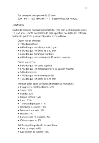 Por exemplo, uma pessoa de 60 anos:
220 – 60 = 160; 160 x 0,7 = 112 batimentos por minuto.
Estatísticas
Dados da pesquisa nacional do Datafolha, feita com 2.054 pessoas, entre
18 e 60 anos, em 98 municípios do país, apontam que 60% dos entrevis-
tados não praticam qualquer tipo de exercício físico.
Quem não se exercita:
l 70% das mulheres
l 69% dos que têm até o primeiro grau
l 66% dos que têm entre 45 e 60 anos
l 65% dos que moram no Nordeste
l 64% dos que têm renda de até 10 salários mínimos
Quem se exercita:
l 62% dos que têm curso superior
l 57% dos que têm renda superior a 20 salários mínimos
l 50% dos homens
l 47% dos que moram na região Sul
l 46% dos que têm entre 18 e 24 anos
Motivos pelos quais se exercitam (respostas múltiplas):
l Emagrecer e manter a forma: 53%
l Saúde: 36%
l Hábito: 20%
l Ordem médica: 16%
l Lazer: 13%
l Ter mais disposição: 11%
l Combater o estresse: 10%
l Meio de transporte: 5%
l Relaxar: 3%
l Faz exercício no trabalho: 2%
l Outras respostas: 4%
Motivos pelos quais não se exercitam:
l Falta de tempo: 65%
l Não gostam de esporte: 18%
53
 