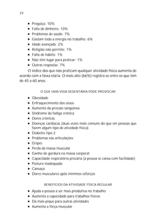 l Preguiça: 10%
l Falta de dinheiro: 10%
l Problemas de saúde: 7%
l Gastam toda a energia no trabalho: 6%
l Idade avançada: 2%
l Religião não permite: 1%
l Falta de hábito: 1%
l Não têm lugar para praticar: 1%
l Outras respostas: 7%
O índice dos que não praticam qualquer atividade física aumenta de
acordo com a faixa etária. O mais alto (66%) registra-se entre os que têm
de 45 a 60 anos.
O QUE UMA VIDA SEDENTÁRIA PODE PROVOCAR
l Obesidade
l Enfraquecimento dos ossos
l Aumento da pressão sangüínea
l Síndrome da fadiga crônica
l Dores crônicas
l Doenças cardíacas (duas vezes mais comuns do que em pessoas que
fazem algum tipo de atividade física)
l Diabetes tipo 2
l Problemas nas articulações
l Gripes
l Perda da massa muscular
l Ganho de gordura na massa corporal
l Capacidade respiratória precária (a pessoa se cansa com facilidade)
l Postura inadequada
l Cansaço
l Dores musculares após mínimos esforços
BENEFÍCIOS DA ATIVIDADE FÍSICA REGULAR
l Ajuda a pessoa a ser mais produtiva no trabalho
l Aumenta a capacidade para trabalhos físicos
l Dá mais pique para outras atividades
l Aumenta a força muscular
54
 