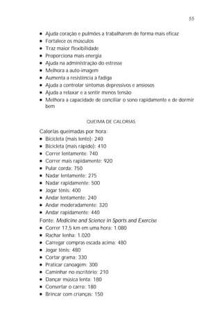 l Ajuda coração e pulmões a trabalharem de forma mais eficaz
l Fortalece os músculos
l Traz maior flexibilidade
l Proporciona mais energia
l Ajuda na administração do estresse
l Melhora a auto-imagem
l Aumenta a resistência à fadiga
l Ajuda a controlar sintomas depressivos e ansiosos
l Ajuda a relaxar e a sentir menos tensão
l Melhora a capacidade de conciliar o sono rapidamente e de dormir
bem
QUEIMA DE CALORIAS
Calorias queimadas por hora:
l Bicicleta (mais lento): 240
l Bicicleta (mais rápido): 410
l Correr lentamente: 740
l Correr mais rapidamente: 920
l Pular corda: 750
l Nadar lentamente: 275
l Nadar rapidamente: 500
l Jogar tênis: 400
l Andar lentamente: 240
l Andar moderadamente: 320
l Andar rapidamente: 440
Fonte: Medicine and Science in Sports and Exercise
l Correr 17,5 km em uma hora: 1.080
l Rachar lenha: 1.020
l Carregar compras escada acima: 480
l Jogar tênis: 480
l Cortar grama: 330
l Praticar canoagem: 300
l Caminhar no escritório: 210
l Dançar música lenta: 180
l Consertar o carro: 180
l Brincar com crianças: 150
55
 