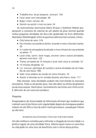 l Trabalho leve, de pé (arquivar, xerocar): 150
l Fazer amor com intensidade: 90
l Beijar e fazer carícias: 60
l Dormir ou assistir à tevê na cama: 54
As nutricionistas americanas Marie Krause e Kathleen Mahan pes-
quisaram o consumo de calorias de um adulto de peso normal quando
realiza pequenas atividades do dia-a-dia (publicado no livro Alimentos,
Nutrição e Dietoterapia). Entre as queimas calóricas mais curiosas, temos:
l Oito horas de sono: 576
l Dez minutos escovando os dentes, lavando o rosto e fazendo a barba:
20
l Ir e voltar de uma padaria localizada a cinco minutos de casa andando
no plano: 71
l Lavar chão, varrer, lavar roupa, arrumar cama e outras atividades,
durante meia hora: 125
l Tomar um banho de 15 minutos e levar mais cinco se vestindo: 52
l 15 minutos dirigindo: 42
l Ler, escrever, participar de reuniões e outras atividades de um traba-
lho de oito horas: 900
l Subir cinco andares de escada em cinco minutos: 70
l Assistir à televisão ou ler sentado durante uma hora e meia: 117
Mas atenção: estas atividades acabam não exercitando os músculos
necessários. Pode-se até perder peso, mas não obter os efeitos da ginástica
ou da musculação. Além disso, normalmente são feitas sem ritmo certo.
É diferente de um exercício aeróbico.
Pesquisas
Pesquisadores da Universidade de Minnesota afirmam que mulheres que
realizam exercícios físicos com regularidade depois da menopausa podem
reduzir em até 30% o risco de sofrer morte prematura, causada por infarto
ou derrame.
SEGREDOS DA ATIVIDADE FÍSICA NA TERCEIRA IDADE
Um dos melhores remédios para enfrentar a chegada da terceira idade é a
prática regular de uma atividade física. Mesmo quem nunca se exercitou
na vida pode ter uma série de benefícios com o início dessa prática.
56
 