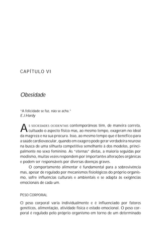 CAPÍTULO VI
Obesidade
“A felicidade se faz, não se acha.”
E.J.Hardy
AS SOCIEDADES OCIDENTAIS contemporâneas têm, de maneira correta,
cultuado o aspecto físico mas, ao mesmo tempo, exageram no ideal
da magreza e na sua procura. Isso, ao mesmo tempo que é benéfico para
a saúde cardiovascular, quando em exagero pode gerar verdadeira neurose
na busca de uma silhueta competitiva semelhante à dos modelos, princi-
palmente no sexo feminino. As “eternas” dietas, a maioria seguidas por
modismo, muitas vezes respondem por importantes alterações orgânicas
e podem ser responsáveis por diversas doenças graves.
O comportamento alimentar é fundamental para a sobrevivência
mas, apesar de regulado por mecanismos fisiológicos do próprio organis-
mo, sofre influências culturais e ambientais e se adapta às exigências
emocionais de cada um.
PESO CORPORAL
O peso corporal varia individualmente e é influenciado por fatores
genéticos, alimentação, atividade física e estado emocional. O peso cor-
poral é regulado pelo próprio organismo em torno de um determinado
 