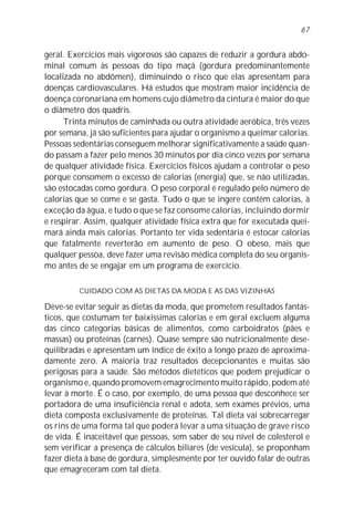 geral. Exercícios mais vigorosos são capazes de reduzir a gordura abdo-
minal comum às pessoas do tipo maçã (gordura predominantemente
localizada no abdômen), diminuindo o risco que elas apresentam para
doenças cardiovasculares. Há estudos que mostram maior incidência de
doença coronariana em homens cujo diâmetro da cintura é maior do que
o diâmetro dos quadris.
Trinta minutos de caminhada ou outra atividade aeróbica, três vezes
por semana, já são suficientes para ajudar o organismo a queimar calorias.
Pessoas sedentárias conseguem melhorar significativamente a saúde quan-
do passam a fazer pelo menos 30 minutos por dia cinco vezes por semana
de qualquer atividade física. Exercícios físicos ajudam a controlar o peso
porque consomem o excesso de calorias (energia) que, se não utilizadas,
são estocadas como gordura. O peso corporal é regulado pelo número de
calorias que se come e se gasta. Tudo o que se ingere contém calorias, à
exceção da água, e tudo o que se faz consome calorias, incluindo dormir
e respirar. Assim, qualquer atividade física extra que for executada quei-
mará ainda mais calorias. Portanto ter vida sedentária é estocar calorias
que fatalmente reverterão em aumento de peso. O obeso, mais que
qualquer pessoa, deve fazer uma revisão médica completa do seu organis-
mo antes de se engajar em um programa de exercício.
CUIDADO COM AS DIETAS DA MODA E AS DAS VIZINHAS
Deve-se evitar seguir as dietas da moda, que prometem resultados fantás-
ticos, que costumam ter baixíssimas calorias e em geral excluem alguma
das cinco categorias básicas de alimentos, como carboidratos (pães e
massas) ou proteínas (carnes). Quase sempre são nutricionalmente dese-
quilibradas e apresentam um índice de êxito a longo prazo de aproxima-
damente zero. A maioria traz resultados decepcionantes e muitas são
perigosas para a saúde. São métodos dietéticos que podem prejudicar o
organismo e, quando promovem emagrecimento muito rápido, podem até
levar à morte. É o caso, por exemplo, de uma pessoa que desconhece ser
portadora de uma insuficiência renal e adota, sem exames prévios, uma
dieta composta exclusivamente de proteínas. Tal dieta vai sobrecarregar
os rins de uma forma tal que poderá levar a uma situação de grave risco
de vida. É inaceitável que pessoas, sem saber de seu nível de colesterol e
sem verificar a presença de cálculos biliares (de vesícula), se proponham
fazer dieta à base de gordura, simplesmente por ter ouvido falar de outras
que emagreceram com tal dieta.
67
 