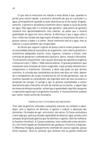 O que não se menciona em relação a essas dietas é que, quando se
perde peso muito rápido, o primeiro elemento de que se é privado é a
água, principalmente quando se usam diuréticos ou se faz sauna. Engano-
samente, o ponteiro da balança realmente desce rápido à custa da perda
de água. Mas água não é o mesmo que gordura: cada grama de gordura
corporal tem aproximadamente oito calorias, ao passo que a mesma
quantidade de água tem zero calorias. A diferença é que a água volta a
ficar retida nos tecidos tão logo sejam ativados os mecanisnos da sede e a
pessoa comece a beber e a comer. Nesse momento não só a água, mas as
calorias e o peso também são recuperados.
As dietas que seguem regimes de baixa caloria visam proporcionar
as necessidades básicas necessárias ao organismo, com valores protéicos e
vitamínicos adequados (carnes, ovos, legumes, verduras e frutas), com
restrição de gorduras e carboidratos (açúcares, doces, massas e biscoitos).
Tecnicamente são perfeitas, não causam alteração do equilíbrio orgânico
e fornecem entre 1.000 e 1.800 calorias diárias. O grande problema é que
ocasionam uma sensação de fome exagerada, o que produz desistências e
compromete o tratamento. Portanto, a dieta não pode ser por demais
restritiva. A retirada dos carboidratos da dieta não deve ser total. Apesar
de o metabolismo do corpo transformá-los em tecido gorduroso, isso só
acontece quando os carboidratos são ingeridos além da cota necessária à
produção de energia. O perigo é que as pessoas acostumadas a comer
diariamente pão e biscoitos no café da manhã ou no lanche, e algum tipo
de massa no almoço ou jantar, acham que a quantidade ingerida é pequena
e representa aquilo que o organismo necessita. E invariavelmente acabam
por comer muito acima do necessário.
EMPREGO DA FITOTERAPIA NA OBESIDADE
Têm sido largamente utilizados compostos naturais no combate à obesi-
dade, com o objetivo de diminuir o apetite e reduzir a absorção dos
alimentos. Os modos de agir, entretanto, são vários. O Fucus vesiculosus
é uma alga que, pela sua elevada capacidade de absorver água, produz uma
sensação de plenitude gástrica que faz diminuir o apetite, além de melhorar
as funções intestinais. A Cynara scolymus, mais conhecida como alcacho-
fra, tem efeito ligado ao metabolismo das gorduras e favorece a digestão.
O Rhamnus frangula, popularmente chamado de cáscara sagrada, possui
efeito laxativo. Deve-se salientar que nenhum chá ou planta medicinal
68
 