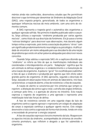 mônios ainda não conhecidos, desenvolveu estudos que lhe permitiram
descrever o que terminou por denominar de Síndrome de Adaptação Geral
(SAG), uma resposta própria, generalizada, de todos os organismos a
quaisquer influências nocivas do meio ambiente, com uma série de ele-
mentos comuns.
A SAG representa a resposta geral e automática dos organismos a
qualquer agressão sofrida. No primeiro trabalho publicado sobre o assun-
to, Selye utilizou a expressão “síndrome produzida por vários agentes
nocivos”, como título de sua descrição do fenômeno. Ele já usava o termo
“estresse biológico” para descrever suas observações, mas durante algum
tempo evitou a expressão, pois temia a associação da palavra “stress” com
um significado predominantemente neurológico ou psicológico. A dificul-
dade de encontrar um nome adequado para sua descoberta dá uma noção
do problema que existe em achar palavras adequadas para descrever novos
conceitos.
Quando Selye adotou a expressão SAG ele a explicava dizendo que
“síndrome” se referia ao fato de que as manifestações individuais são
coordenadas e interdependentes em parte. “Adaptação” significa que há
um estímulo às defesas orgânicas e o estabelecimento e a manutenção de
uma reação do organismo. A palavra “geral” foi escolhida para sublinhar
o fato de que a síndrome é produzida por agentes que têm efeito sobre
grandes partes do organismo. A SAG apresenta, segundo a descrição de
Selye, baseada em observações feitas em animais de laboratório, três fases
características: a reação de alarme, a fase de resistência e a fase de exaustão.
A reação de alarme se caracteriza por três sintomas que sempre se
repetem: a dilatação do córtex supra-renal, a atrofia dos órgãos linfáticos,
a começar pelo timo, e a aparição de úlceras no intestino. Esta reação
expressa a resposta do organismo a uma agressão e representa uma
mobilização total das forças de defesa.
A fase de resistência consiste em uma segunda etapa da luta do
organismo contra o agente agressor e representa um estágio de adaptação
do corpo à exposição contínua a qualquer agente nocivo. Este estágio
desenvolve a luta contra a agressão de forma mais branda, tendo em vista
a necessidade de preservar a energia corporal.
A fase de exaustão expressa o terceiro momento da luta. Reaparecem
os aspectos iniciais da síndrome, acompanhados de sintomas de envelhe-
cimento prematuro, que refletem o desgaste a que foi submetido o
organismo.
75
 