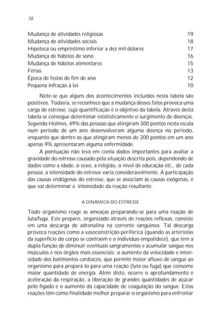 Mudança de atividades religiosas 19
Mudança de atividades sociais 18
Hipoteca ou empréstimo inferior a dez mil dólares 17
Mudança de hábitos de sono 16
Mudança de hábitos alimentares 15
Férias 13
Época de festas de fim de ano 12
Pequena infração à lei 10
Note-se que alguns dos acontecimentos incluídos nesta tabela são
positivos. Todavia, se reconhece que a mudança desses fatos provoca uma
carga de estresse, cuja quantificação é o objetivo da tabela. Através desta
tabela se consegue determinar estatisticamente o surgimento de doenças.
Segundo Holmes, 49% das pessoas que atingiram 300 pontos nesta escala
num período de um ano desenvolveram alguma doença no período,
enquanto que dentre os que atingiram menos de 200 pontos em um ano
apenas 9% apresentaram alguma enfermidade.
A pontuação não leva em conta dados importantes para avaliar a
gravidade do estresse causado pela situação descrita pois, dependendo de
dados como a idade, o sexo, a religião, o nível de educação etc., de cada
pessoa, a intensidade do estresse varia consideravelmente. A participação
das causas endógenas do estresse, que se associam às causas exógenas, é
que vai determinar a intensidade da reação resultante.
A DINÂMICA DO ESTRESSE
Todo organismo reage às ameaças preparando-se para uma reação de
luta/fuga. Este preparo, organizado através de reações reflexas, consiste
em uma descarga de adrenalina na corrente sangüínea. Tal descarga
provoca reações como a vasoconstrição periférica (quando as arteríolas
da superfície do corpo se contraem e o indivíduo empalidece), que tem a
dupla função de diminuir eventuais sangramentos e acumular sangue nos
músculos e nos órgãos mais essenciais; o aumento da velocidade e inten-
sidade dos batimentos cardíacos, que permite maior afluxo de sangue ao
organismo para prepará-lo para uma reação (luta ou fuga) que consome
maior quantidade de energia. Além disto, ocorre o aprofundamento e
aceleração da respiração, a liberação de grandes quantidades de açúcar
pelo fígado e o aumento da capacidade de coagulação do sangue. Estas
reações têm como finalidade melhor preparar o organismo para enfrentar
78
 