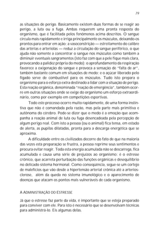 as situações de perigo. Basicamente existem duas formas de se reagir ao
perigo, a luta ou a fuga. Ambas requerem uma pronta resposta do
organismo, que é facilitada pelos fenômenos acima descritos. O sangue
circula mais rapidamente e irriga principalmente os músculos, deixando-os
prontos para entrar em ação; a vasoconstrição — estreitamento do calibre
das artérias e arteríolas — reduz a circulação do sangue periférico, o que
ajuda não somente a concentrar o sangue nos músculos como também a
diminuir eventuais sangramentos (isto faz com que a pele fique mais clara,
provocando a palidez própria do medo); o aprofundamento da respiração
favorece a oxigenação do sangue e provoca a sensação de “falta de ar”,
também bastante comum em situações de medo; e o açúcar liberado pelo
fígado serve de combustível para os músculos. Tudo isto prepara o
organismo para o esforço extra destinado a lidar com a situação de perigo.
Esta reação orgânica, denominada “reação de emergência”, também ocor-
re em outras situações onde se exige do organismo um esforço extraordi-
nário, como por exemplo em competições esportivas.
Todo este processo ocorre muito rapidamente, de uma forma instin-
tiva que não é comandada pela razão, mas pela parte mais primitiva e
autônoma do cérebro. Pode-se dizer que o medo é a emoção que acom-
panha a reação animal de luta ou fuga desencadeada pela percepção de
algum perigo real. Com isto a pessoa (ou o animal) fica tensa, em estado
de alerta, as pupilas dilatadas, pronta para a descarga energética que se
aproxima.
A dificuldade entre os civilizados decorre do fato de que na maioria
das vezes esta preparação se frustra, a pessoa reprime seus sentimentos e
procura evitar reagir. Toda esta energia acumulada não se descarrega, fica
acumulada e causa uma série de prejuízos ao organismo: é o estresse
crônico, que acarreta perturbação das funções orgânicas e desequilíbrio
no delicado sistema hormonal. Como conseqüência, segue-se um cortejo
de malefícios que vão desde a hipertensão arterial crônica até a arterios-
clerose, além da queda no sistema imunológico e o aparecimento de
doenças que atacam os pontos mais vulneráveis de cada organismo.
A ADMINISTRAÇÃO DO ESTRESSE
Já que o estresse faz parte da vida, é importante que se esteja preparado
para conviver com ele. Para isto é necessário que se desenvolvam técnicas
para administrá-lo. Eis algumas delas.
79
 