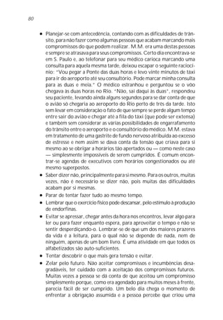 l Planejar-se com antecedência, contando com as dificuldades de trân-
sito, para não fazer como algumas pessoas que acabam marcando mais
compromissos do que podem realizar. M.M. era uma destas pessoas
e sempre se atrasava para seus compromissos. Certo dia encontrava-se
em S. Paulo e, ao telefonar para seu médico carioca marcando uma
consulta para aquela mesma tarde, deixou escapar o seguinte raciocí-
nio: “Vou pegar a Ponte das duas horas e levo vinte minutos de táxi
para ir do aeroporto até seu consultório. Pode marcar minha consulta
para as duas e meia.” O médico estranhou e perguntou se o vôo
chegava às duas horas no Rio. “Não, sai daqui às duas”, respondeu
seu paciente, levando ainda alguns segundos para se dar conta de que
o avião só chegaria ao aeroporto do Rio perto de três da tarde. Isto
sem levar em consideração o fato de que sempre se perde algum tempo
entre sair do avião e chegar até a fila do táxi (que pode ser extensa)
e também sem considerar as várias possibilidades de engarrafamento
do trânsito entre o aeroporto e o consultório do médico. M.M. estava
em tratamento de uma gastrite de fundo nervoso atribuída ao excesso
de estresse e nem assim se dava conta da tensão que criava para si
mesmo ao se obrigar a horários tão apertados ou — como neste caso
— simplesmente impossíveis de serem cumpridos. É comum encon-
trar-se agendas de executivos com horários congestionados ou até
mesmo superpostos.
l Saber dizer não, principalmente para si mesmo. Para os outros, muitas
vezes, não é necessário se dizer não, pois muitas das dificuldades
acabam por si mesmas.
l Parar de tentar fazer tudo ao mesmo tempo.
l Lembrar que o exercício físico pode descansar, pelo estímulo à produção
de endorfinas.
l Evitar se apressar, chegar antes da hora nos encontros, levar algo para
ler ou para fazer enquanto espera, para aproveitar o tempo e não se
sentir desperdiçando-o. Lembrar-se de que um dos maiores prazeres
da vida é a leitura, para o qual não se depende de nada, nem de
ninguém, apenas de um bom livro. É uma atividade em que todos os
alfabetizados são auto-suficientes.
l Tentar descobrir o que mais gera tensão e evitar.
l Zelar pelo futuro. Não aceitar compromissos e incumbências desa-
gradáveis, ter cuidado com a aceitação dos compromissos futuros.
Muitas vezes a pessoa se dá conta de que aceitou um compromisso
simplesmente porque, como era agendado para muitos meses à frente,
parecia fácil de ser cumprido. Um belo dia chega o momento de
enfrentar a obrigação assumida e a pessoa percebe que criou uma
80
 