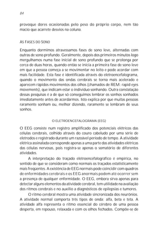 provoque dores ocasionadas pelo peso do próprio corpo, nem tão
macio que acarrete desvios na coluna.
AS FASES DO SONO
Enquanto dormimos atravessamos fases de sono leve, alternadas com
outras de sono profundo. Geralmente, depois dos primeiros minutos logo
mergulhamos numa fase inicial de sono profundo que se prolonga por
cerca de duas horas, quando então se inicia a primeira fase de sono leve
em que a pessoa começa a se movimentar no leito e pode acordar com
mais facilidade. Esta fase é identificada através do eletroencefalograma,
quando o movimento das ondas cerebrais se torna mais acelerado e
aparecem rápidos movimentos dos olhos (chamados de REM: rapid eyes
movements), que indicam estar o indivíduo sonhando. Outra constatação
dessas pesquisas é a de que só conseguimos lembrar os sonhos sonhados
imediatamente antes de acordarmos. Isto explica por que muitas pessoas
raramente sonham ou, melhor dizendo, raramente se lembram de seus
sonhos.
O ELETROENCEFALOGRAMA (EEG)
O EEG consiste num registro amplificado dos potenciais elétricos das
células cerebrais, colhido através do couro cabeludo por uma série de
eletrodos e registrado durante um razoável período de tempo. A atividade
elétrica assinalada corresponde apenas a uma parte das atividades elétricas
das células nervosas, pois registra-se apenas o somatório de diferentes
atividades.
A interpretação do traçado eletroencefalográfico é empírica, no
sentido de que se consideram como normais os traçados estatisticamente
mais freqüentes. A existência de EEG normais pode coincidir com quadros
de enfermidades cerebrais e os EEG anormais podem até ocorrer sem
a presença de qualquer enfermidade. O EEG, embora sirva apenas para
detectar alguns elementos da atividade cerebral, tem utilidade na avaliação
dos ritmos cerebrais e no auxílio a diagnósticos de epilepsias e tumores.
O ritmo cerebral mostra uma atividade sincronizada dos neurônios.
A atividade normal comporta três tipos de onda: alfa, beta e teta. A
atividade alfa representa o ritmo essencial do cérebro de uma pessoa
desperta, em repouso, relaxada e com os olhos fechados. Compõe-se de
84
 