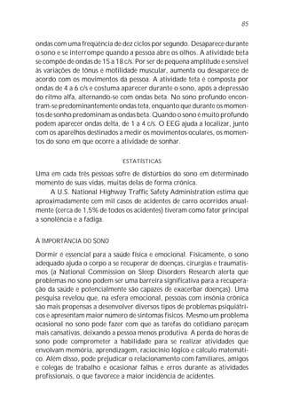 ondas com uma freqüência de dez ciclos por segundo. Desaparece durante
o sono e se interrompe quando a pessoa abre os olhos. A atividade beta
se compõe de ondas de 15 a 18 c/s. Por ser de pequena amplitude e sensível
às variações de tônus e motilidade muscular, aumenta ou desaparece de
acordo com os movimentos da pessoa. A atividade teta é composta por
ondas de 4 a 6 c/s e costuma aparecer durante o sono, após a depressão
do ritmo alfa, alternando-se com ondas beta. No sono profundo encon-
tram-se predominantemente ondas teta, enquanto que durante os momen-
tos de sonho predominam as ondas beta. Quando o sono é muito profundo
podem aparecer ondas delta, de 1 a 4 c/s. O EEG ajuda a localizar, junto
com os aparelhos destinados a medir os movimentos oculares, os momen-
tos do sono em que ocorre a atividade de sonhar.
ESTATÍSTICAS
Uma em cada três pessoas sofre de distúrbios do sono em determinado
momento de suas vidas, muitas delas de forma crônica.
A U.S. National Highway Traffic Safety Administration estima que
aproximadamente cem mil casos de acidentes de carro ocorridos anual-
mente (cerca de 1,5% de todos os acidentes) tiveram como fator principal
a sonolência e a fadiga.
A IMPORTÂNCIA DO SONO
Dormir é essencial para a saúde física e emocional. Fisicamente, o sono
adequado ajuda o corpo a se recuperar de doenças, cirurgias e traumatis-
mos (a National Commission on Sleep Disorders Research alerta que
problemas no sono podem ser uma barreira significativa para a recupera-
ção da saúde e potencialmente são capazes de exacerbar doenças). Uma
pesquisa revelou que, na esfera emocional, pessoas com insônia crônica
são mais propensas a desenvolver diversos tipos de problemas psiquiátri-
cos e apresentam maior número de sintomas físicos. Mesmo um problema
ocasional no sono pode fazer com que as tarefas do cotidiano pareçam
mais cansativas, deixando a pessoa menos produtiva. A perda de horas de
sono pode comprometer a habilidade para se realizar atividades que
envolvam memória, aprendizagem, raciocínio lógico e cálculo matemáti-
co. Além disso, pode prejudicar o relacionamento com familiares, amigos
e colegas de trabalho e ocasionar falhas e erros durante as atividades
profissionais, o que favorece a maior incidência de acidentes.
85
 