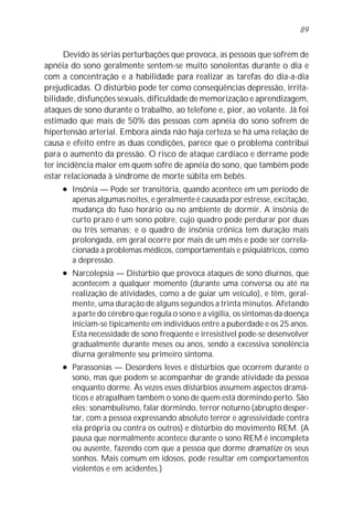 Devido às sérias perturbações que provoca, as pessoas que sofrem de
apnéia do sono geralmente sentem-se muito sonolentas durante o dia e
com a concentração e a habilidade para realizar as tarefas do dia-a-dia
prejudicadas. O distúrbio pode ter como conseqüências depressão, irrita-
bilidade, disfunções sexuais, dificuldade de memorização e aprendizagem,
ataques de sono durante o trabalho, ao telefone e, pior, ao volante. Já foi
estimado que mais de 50% das pessoas com apnéia do sono sofrem de
hipertensão arterial. Embora ainda não haja certeza se há uma relação de
causa e efeito entre as duas condições, parece que o problema contribui
para o aumento da pressão. O risco de ataque cardíaco e derrame pode
ter incidência maior em quem sofre de apnéia do sono, que também pode
estar relacionada à síndrome de morte súbita em bebês.
l Insônia — Pode ser transitória, quando acontece em um período de
apenas algumas noites, e geralmente é causada por estresse, excitação,
mudança do fuso horário ou no ambiente de dormir. A insônia de
curto prazo é um sono pobre, cujo quadro pode perdurar por duas
ou três semanas; e o quadro de insônia crônica tem duração mais
prolongada, em geral ocorre por mais de um mês e pode ser correla-
cionada a problemas médicos, comportamentais e psiquiátricos, como
a depressão.
l Narcolepsia — Distúrbio que provoca ataques de sono diurnos, que
acontecem a qualquer momento (durante uma conversa ou até na
realização de atividades, como a de guiar um veículo), e têm, geral-
mente, uma duração de alguns segundos a trinta minutos. Afetando
a parte do cérebro que regula o sono e a vigília, os sintomas da doença
iniciam-se tipicamente em indivíduos entre a puberdade e os 25 anos.
Esta necessidade de sono freqüente e irresistível pode-se desenvolver
gradualmente durante meses ou anos, sendo a excessiva sonolência
diurna geralmente seu primeiro sintoma.
l Parassonias — Desordens leves e distúrbios que ocorrem durante o
sono, mas que podem se acompanhar de grande atividade da pessoa
enquanto dorme. Às vezes esses distúrbios assumem aspectos dramá-
ticos e atrapalham também o sono de quem está dormindo perto. São
eles: sonambulismo, falar dormindo, terror noturno (abrupto desper-
tar, com a pessoa expressando absoluto terror e agressividade contra
ela própria ou contra os outros) e distúrbio do movimento REM. (A
pausa que normalmente acontece durante o sono REM é incompleta
ou ausente, fazendo com que a pessoa que dorme dramatize os seus
sonhos. Mais comum em idosos, pode resultar em comportamentos
violentos e em acidentes.)
89
 