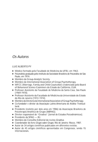 Os Autores
LUIZ ALBERTO PY
l Médico formado pela Faculdade de Medicina da UFRJ, em 1963.
l Psicanalista graduado pelo Instituto da Sociedade Brasileira de Psicanálise de São
Paulo, em 1974.
l Membro da Group-Analytic Society.
l Membro da International Association of Group Psychotherapy.
l MFCC (Marriage, Family and Child Councellor) credenciado pelo Board
of Behavioral Science Examiners do Estado da Califórnia, EUA.
l Professor Assistente da Faculdade de Medicina da Santa Casa, São Paulo
(1969-1970).
l Professor Assistente da Faculdade de Medicina da Universidade do Estado
do Rio de Janeiro (1972-1974).
l MembrodaDiretoriadaInternationalAssociationofGroupPsychotherapy.
l Co-fundador e diretor da Associação Latino-Americana de Análise Transcul-
tural.
l Presidente (reeleito por dois anos em 1986) da Associação Brasileira de
Psicoterapia Analítica de Grupo (ABPAG).
l Diretor responsável de “Gradiva” (Jornal de Estudos Psicodinâmicos).
l Presidente da SPAG — RJ.
l Membro do Conselho Editorial da revista Gradiva.
l Coordenador do livro Grupo sobre Grupo, Rio de Janeiro: Rocco, 1987.
l Autor de 34 artigos científicos publicados em diferentes revistas.
l Autor de 45 artigos científicos apresentados em Congressos, sendo 15
internacionais.
 