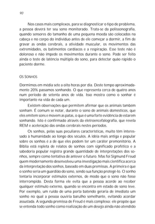 Nos casos mais complexos, para se diagnosticar o tipo de problema,
a pessoa deverá ter seu sono monitorado. Trata-se da polissonografia,
quando sensores do tamanho de uma pequena moeda são colocados na
cabeça e no corpo do indivíduo antes de ele começar a dormir, a fim de
gravar as ondas cerebrais, a atividade muscular, os movimentos das
extremidades, os batimentos cardíacos e a respiração. Esse teste não é
doloroso e não impede os movimentos durante o sono. Pode ser feito
ainda o teste de latência múltipla do sono, para detectar quão rápido o
paciente dorme.
OS SONHOS
Dormimos em média sete a oito horas por dia. Deste tempo aproximada-
mente 20% passamos sonhando. O que representa cerca de quatro anos
num período de setenta anos de vida. Isso mostra como o sonhar é
importante na vida de cada um.
Existem observações que permitem afirmar que os animais também
sonham. É comum se notar, durante o sono de animais domésticos, que
eles emitem sons e movem as patas, o que é uma forte evidência de estarem
sonhando. Isto é confirmado através da eletroencefalografia, que revela
REM e aceleração das ondas cerebrais nestes períodos.
Os sonhos, pelas suas peculiares características, muito têm interes-
sado à humanidade ao longo dos séculos. A idéia mais antiga e popular
sobre os sonhos é a de que eles podem ter um caráter premonitório. A
Bíblia está repleta de relatos de sonhos com significado profético e a
sabedoria popular registra grande quantidade de interpretações dos so-
nhos, sempre como tentativa de antever o futuro. Mas foi Sigmund Freud
quem modernamente desenvolveu uma investigação mais científica acerca
da interpretação dos sonhos, baseado em duas premissas. A primeira é que
o sonho seria um guardião do sono, sendo sua função protegê-lo. O sonho
tentaria incorporar estímulos externos, de modo que o sono não fosse
interrompido. Desta forma ele evita que a pessoa acorde ao receber
qualquer estímulo externo, quando se encontra em estado de sono leve.
Por exemplo, um ruído de uma porta batendo geraria de imediato um
sonho no qual a pessoa ouviria barulho semelhante, evitando acordar
assustada. A segunda premissa de Freud é mais complexa: ele propõe que
se entenda todo sonho como realização de um desejo ainda não atendido
90
 
