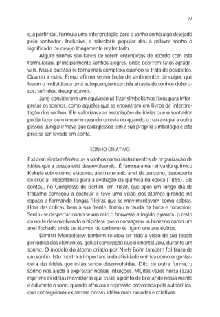 e, a partir daí, formula uma interpretação para o sonho como algo desejado
pelo sonhador. Inclusive, a sabedoria popular deu à palavra sonho o
significado de desejo longamente acalentado.
Alguns sonhos são fáceis de serem entendidos de acordo com esta
formulação, principalmente sonhos alegres, onde ocorrem fatos agradá-
veis. Mas a questão se torna mais complexa quando se trata de pesadelos.
Quanto a estes, Freud afirma serem fruto de sentimentos de culpa, que
levam o indivíduo a uma autopunição exercida através de sonhos doloro-
sos, sofridos, desagradáveis.
Jung considerava um equívoco utilizar simbolismos fixos para inter-
pretar os sonhos, como aqueles que se encontram em livros de interpre-
tação dos sonhos. Ele valorizava as associações de idéias que o sonhador
podia fazer com o sonho quando o revia ou quando o narrava para outra
pessoa. Jung afirmava que cada pessoa tem a sua própria simbologia e esta
precisa ser levada em conta.
SONHO CRIATIVO
Existem ainda referências a sonhos como instrumentos de organização de
idéias que a pessoa está desenvolvendo. É famosa a narrativa do químico
Kekulé sobre como elaborou a estrutura do anel de benzeno, descoberta
de crucial importância para a evolução da química na época (1865). Ele
contou, no Congresso de Berlim, em 1890, que após um longo dia de
trabalho começou a cochilar e teve uma visão dos átomos girando no
espaço e formando longas fileiras que se movimentavam como cobras.
Uma das cobras, bem à sua frente, tomou a cauda na boca e rodopiou.
Sentiu-se despertar como se um raio o houvesse atingido e passou o resto
da noite desenvolvendo a hipótese que o consagrou: o benzeno como um
anel fechado onde os átomos de carbono se ligam uns aos outros.
Dimitri Mendelejew também relatou ter tido a visão de sua tabela
periódica dos elementos, genial concepção que o imortalizou, durante um
sonho. O modelo do átomo criado por Niels Bohr também foi fruto de
um sonho. Isto mostra a importância da atividade onírica como organiza-
dora das idéias que estão sendo desenvolvidas. Dito de outra forma, o
sonho nos ajuda a expressar nossas intuições. Muitas vezes nossa razão
reprime as idéias inovadoras que estão a ponto de brotar de nossa mente
e é durante o sono, quando afrouxa a repressão provocada pela autocrítica,
que conseguimos expressar nossas idéias mais ousadas e criativas.
91
 