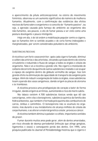 o aparecimento da pílula anticoncepcional, na esteira do movimento
feminista, observou-se um aumento significativo do número de mulheres
fumantes. Atualmente, com a confirmação das evidências dos efeitos
nocivos do fumo sobre o organismo e o conceito de “fumante passivo”, ou
seja, a agressão causada pela fumaça do ambiente ao organismo dos
não-fumantes, aos poucos, o ato de fumar passou a ser visto como uma
postura deselegante e pouco inteligente.
Hoje em dia, é de tal ordem a mobilização popular contra o cigarro,
que os fumantes têm se sentido acuados e de certa forma indesejados e
marginalizados, por serem considerados poluidores do ambiente.
SUBSTÂNCIAS NOCIVAS
A nicotina é um forte vasoconstritor: após cada cigarro fumado, diminui
o calibre das artérias e das arteríolas, elevando a pressão dentro do sistema
circulatório e reduzindo o fluxo de sangue a todos os órgãos e células do
organismo. Não é só a nicotina a grande vilã. No cigarro o monóxido de
carbono decorrente da queima de outras substâncias é inalado e vai ocupar
o espaço do oxigênio dentro do glóbulo vermelho do sangue. Isso tem
grande efeito na diminuição da capacidade de transporte do oxigênio pelo
sangue. Além de reduzir a oxigenação de todos os órgãos, essas substâncias
lesam a parede dos vasos sangüíneos, dando origem às placas de ateroma
e às tromboses.
A nicotina provoca uma predisposição do coração a bater de forma
irregular, dando origem às arritmias, aumentando o risco de morte súbita.
No tabaco existem 4.700 substâncias tóxicas sendo que 60 são
cancerígenas, entre elas o benzopireno, substância química da família dos
hidrocarbonetos, que também é formada pela queima dos combustíveis de
carros, ônibus e caminhões. O benzopireno não se acumula no orga-
nismo, mas durante o seu metabolismo ele alcança milhões de células do
corpo humano, e ao alterar o material genético celular, provoca o câncer.
A nicotina também diminui o paladar e o olfato, importantes sentidos
do prazer.
Fumar durante muitos anos pode gerar, além de dentes amarelados,
um risco elevado de doença periodontal (infecção que atinge gengivas,
ligamentos e ossos) e conseqüente perda dos dentes. Em 1995, uma
pesquisa publicada no Journal of Periodontology mostrou que o cigarro é
94
 