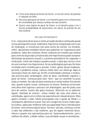 l Cinco anos depois de deixar de fumar, o risco de câncer de pulmão
é reduzido em 60%.
l Dez anos após parar de fumar, o ex-fumante passa a ter a mesma taxa
de mortalidade por doença cardíaca do não-fumante.
l Quinze anos depois de parar de fumar, o ex-fumante passa a ter a
mesma probabilidade de desenvolver um câncer de pulmão de um
não-fumante.
UM CASO INTERESSANTE
H.A., empresário de 62 anos se sentiu arrasado devido à continuada queda
no seu desempenho sexual. Sedentário, hipertenso compensado com o uso
de medicação, se encontrava com peso acima do normal, era fumante,
enfim, apresentava múltiplos fatores que poderiam ser responsáveis pelo
problema. Sabia dos eventuais efeitos colaterais do remédio que tomava
para controle da pressão (a maioria dos anti-hipertensivos pode ocasionar
diminuição da potência sexual) e a primeira providência foi suspender a
medicação; como não mudou o quadro sexual, e sabia que corria o risco
de uma eventual crise hipertensiva, foi ao cardiologista para que lhe fosse
receitado outro remédio para a pressão. Como, apesar dessas mudanças,
persistia o problema sexual, resolveu então fazer um check-up. Após as
conclusões finais do check-up, foi-lhe recomendado continuar a medica-
ção prescrita pelo cardiologista, além de dieta, caminhadas regulares e
parar de fumar. Começou pelo mais “fácil”, que era caminhar na praia
todas as manhãs. Ao cabo de duas semanas já se sentia melhor fisicamente
mas, quanto à parte sexual, continuava na mesma. Resolveu acrescentar
uma dieta mais rigorosa e procurar um andrologista, que lhe pediu uma
série de exames, muitos dos quais invasivos. Reticente em se submeter
àquela “batelada de exames”, achou melhor dar mais uma chance às
caminhadas, agora com o reforço da expectativa de redução de peso. Mais
quatro semanas e nada. Muito preocupado com a queda da libido e a
conseqüente abstinência sexual, mas sem coragem de encarar todos aque-
les exames, optou por melhorar mais sua capacidade física e decidiu parar
de fumar. Uma semana depois dessa “heróica” decisão, começou a sentir
o odor dos ambientes e das mulheres, que até aquele momento desco-
nhecia o quanto isso representava para ele. Surpreendentemente, com a
melhora do olfato, a libido voltou e sua atividade sexual se normalizou.
99
 