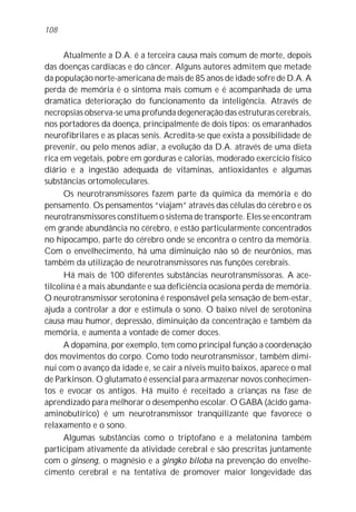 108


      Atualmente a D.A. é a terceira causa mais comum de morte, depois
das doenças cardíacas e do câncer. Alguns autores admitem que metade
da população norte-americana de mais de 85 anos de idade sofre de D.A. A
perda de memória é o sintoma mais comum e é acompanhada de uma
dramática deterioração do funcionamento da inteligência. Através de
necropsias observa-se uma profunda degeneração das estruturas cerebrais,
nos portadores da doença, principalmente de dois tipos: os emaranhados
neurofibrilares e as placas senis. Acredita-se que exista a possibilidade de
prevenir, ou pelo menos adiar, a evolução da D.A. através de uma dieta
rica em vegetais, pobre em gorduras e calorias, moderado exercício físico
diário e a ingestão adequada de vitaminas, antioxidantes e algumas
substâncias ortomoleculares.
      Os neurotransmissores fazem parte da química da memória e do
pensamento. Os pensamentos “viajam” através das células do cérebro e os
neurotransmissores constituem o sistema de transporte. Eles se encontram
em grande abundância no cérebro, e estão particularmente concentrados
no hipocampo, parte do cérebro onde se encontra o centro da memória.
Com o envelhecimento, há uma diminuição não só de neurônios, mas
também da utilização de neurotransmissores nas funções cerebrais.
      Há mais de 100 diferentes substâncias neurotransmissoras. A ace-
tilcolina é a mais abundante e sua deficiência ocasiona perda de memória.
O neurotransmissor serotonina é responsável pela sensação de bem-estar,
ajuda a controlar a dor e estimula o sono. O baixo nível de serotonina
causa mau humor, depressão, diminuição da concentração e também da
memória, e aumenta a vontade de comer doces.
      A dopamina, por exemplo, tem como principal função a coordenação
dos movimentos do corpo. Como todo neurotransmissor, também dimi-
nui com o avanço da idade e, se cair a níveis muito baixos, aparece o mal
de Parkinson. O glutamato é essencial para armazenar novos conhecimen-
tos e evocar os antigos. Há muito é receitado a crianças na fase de
aprendizado para melhorar o desempenho escolar. O GABA (ácido gama-
aminobutírico) é um neurotransmissor tranqüilizante que favorece o
relaxamento e o sono.
      Algumas substâncias como o triptofano e a melatonina também
participam ativamente da atividade cerebral e são prescritas juntamente
com o ginseng, o magnésio e a gingko biloba na prevenção do envelhe-
cimento cerebral e na tentativa de promover maior longevidade das
 