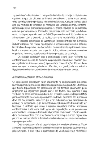 110


“quentinhas” e laminados, o manganês das latas de cerveja, o cádmio dos
cigarros, a água das piscinas, as tinturas dos cabelos, o esmalte das unhas,
tudo contribui para o processo lento de intoxicação. Calcula-se que a cada
ano dez milhões de toneladas de mercúrio são lançadas ao mar, contami-
nando os peixes e demais frutos do mar. O maior episódio de intoxicação
coletiva por um mineral tóxico foi provocado pelo mercúrio, em Mina-
mata, no Japão, quando mais de 20.000 pessoas foram intoxicadas ao se
alimentarem com o pescado da região, com uma mortalidade de 50%.
     A ingestão continuada de substâncias tóxicas contidas nos alimentos
industrializados, nas frutas, nos legumes e verduras que sofrem a ação de
herbicidas e fungicidas, dos hormônios do crescimento aplicados à carne
bovina e às aves de corte para engorda rápida, afetam continuadamente o
organismo humano, ocasionando intenso processo de oxidação.
     Os estudos concluem que a alimentação é um fator relevante na
contaminação interna do homem. As pesquisas em animais revelam que
os vegetarianos (cavalos, vacas) apresentam concentrações tóxicas bem
menores que os não-vegetarianos. Os cães, em geral, pela sua estreita
ligação com o homem, são tão contaminados quanto seus donos.


A CONTAMINAÇÃO POR METAIS TÓXICOS

Os agrotóxicos constituem fator importante na contaminação do corpo
humano por metais tóxicos. Os resíduos químicos dos produtos utilizados
que ficam depositados nas plantações vão ser também absorvidos pelo
organismo ao ingerirmos grande parte das frutas, dos legumes e das
verduras na nossa alimentação diária. Os critérios estabelecidos pela OMS
para autorização do uso de agrotóxicos e aditivos químicos nos alimentos
deve ser questionado, uma vez que essas substâncias são estudadas em
animais de laboratório, cujo metabolismo é sabidamente diferente do ser
humano. É notório que ratos e cobaias assimilam melhor alimentos
contaminados e até com certo grau de degradação, e os parâmetros
comparativos usados em testes de laboratório podem não refletir a reali-
dade do que acontece com o ser humano, uma vez que o nosso organismo
parece ser mais sensível e vulnerável a certas substâncias usadas no combate
a pragas e parasitas.
     Outro aspecto se refere à capacidade nutricional dos alimentos. Todo
alimento industrializado sofre perda de nutrientes devido ao cozimento e à
pasteurização, o que reduz a quantidade de vitaminas e sais minerais e
 