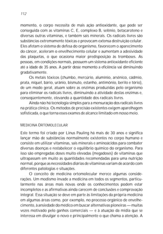 112


momento, o corpo necessita de mais ação antioxidante, que pode ser
conseguida com as vitaminas C, E, complexo B, selênio, betacaroteno e
diversas outras vitaminas, e também sais minerais. Os radicais livres são
substâncias extremamente tóxicas e provocam extensa destruição celular.
Eles afetam o sistema de defesa do organismo, favorecem o aparecimento
do câncer, aceleram o envelhecimento celular e aumentam a adesividade
das plaquetas, o que ocasiona maior predisposição às tromboses. As
pessoas, em condições normais, possuem um sistema antioxidante eficiente
até a idade de 35 anos. A partir desse momento a eficiência vai diminuindo
gradativamente.
      Os metais tóxicos (chumbo, mercúrio, alumínio, arsênico, cádmio,
prata, níquel, bário, urânio, bismuto, estanho, antimônio, berilo e tório),
de um modo geral, atuam sobre as enzimas produzidas pelo organismo
para eliminar os radicais livres, diminuindo a atividade destas enzimas e,
conseqüentemente, elevando a quantidade dos radicais livres.
      Ainda não há tecnologia simples para a mensuração dos radicais livres
na prática clínica. Os métodos de precisão existentes exigem aparelhagem
sofisticada, o que torna esses exames de alcance limitado em nosso meio.


MEDICINA ORTOMOLECULAR
Este termo foi criado por Linus Pauling há mais de 30 anos e significa
lançar mão de substâncias normalmente existentes no corpo humano e
consiste em utilizar vitaminas, sais minerais e aminoácidos para combater
diversas doenças e restabelecer o equilíbrio químico do organismo. Para
isso são empregadas doses muito elevadas (megadoses) de vitaminas que
ultrapassam em muito as quantidades recomendadas para uma nutrição
normal, porque as necessidades diárias de vitaminas variam de acordo com
diferentes patologias e situações.
      O conceito de medicina ortomolecular merece algumas conside-
rações. Um modismo invade a medicina em todos os segmentos, particu-
larmente nas áreas mais novas onde os conhecimentos podem estar
incompletos e as afirmativas ainda carecem de conclusões e comprovação
integral. Essa situação se deve em parte às limitações da própria medicina
em algumas áreas como, por exemplo, no processo orgânico de envelhe-
cimento, à ansiedade do médico em buscar alternativas pioneiras — muitas
vezes motivado pelo ganhos comerciais — e à atuação da mídia que se
interessa em divulgar o novo e principalmente o que chama a atenção. A
 