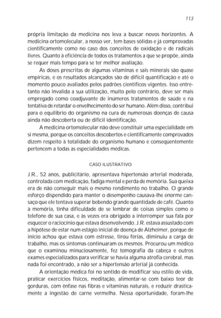 113


própria limitação da medicina nos leva a buscar novos horizontes. A
medicina ortomolecular, a nosso ver, tem bases sólidas e já comprovadas
cientificamente como no caso dos conceitos de oxidação e de radicais
livres. Quanto à eficiência de todos os tratamentos a que se propõe, ainda
se requer mais tempo para se ter melhor avaliação.
      As doses prescritas de algumas vitaminas e sais minerais são quase
empíricas, e os resultados alcançados são de difícil quantificação e até o
momento pouco avaliados pelos padrões científicos vigentes. Isso entre-
tanto não invalida a sua utilização, muito pelo contrário, deve ser mais
empregado como coadjuvante de inúmeros tratamentos de saúde e na
tentativa de retardar o envelhecimento do ser humano. Além disso, contribui
para o equilíbrio do organismo na cura de numerosas doenças de causa
ainda não descoberta ou de difícil identificação.
      A medicina ortomolecular não deve constituir uma especialidade em
si mesma, porque os conceitos descobertos e cientificamente comprovados
dizem respeito à totalidade do organismo humano e conseqüentemente
pertencem a todas as especialidades médicas.

                           CASO ILUSTRATIVO

J.R., 52 anos, publicitário, apresentava hipertensão arterial moderada,
controlada com medicação, fadiga mental e perda de memória. Sua queixa
era de não conseguir mais o mesmo rendimento no trabalho. O grande
esforço dispendido para manter o desempenho causava-lhe enorme can-
saço que ele tentava superar bebendo grande quantidade de café. Quanto
à memória, tinha dificuldade de se lembrar de coisas simples como o
telefone de sua casa, e às vezes era obrigado a interromper sua fala por
esquecer o raciocínio que estava desenvolvendo. J.R. estava assustado com
a hipótese de estar num estágio inicial de doença de Alzheimer, porque de
início achou que estava com estresse, tirou férias, diminuiu a carga de
trabalho, mas os sintomas continuaram os mesmos. Procurou um médico
que o examinou minuciosamente, fez tomografia da cabeça e outros
exames especializados para verificar se havia alguma atrofia cerebral, mas
nada foi encontrado, a não ser a hipertensão arterial já conhecida.
      A orientação médica foi no sentido de modificar seu estilo de vida,
praticar exercícios físicos, meditação, alimentar-se com baixo teor de
gorduras, com ênfase nas fibras e vitaminas naturais, e reduzir drastica-
mente a ingestão de carne vermelha. Nessa oportunidade, foram-lhe
 