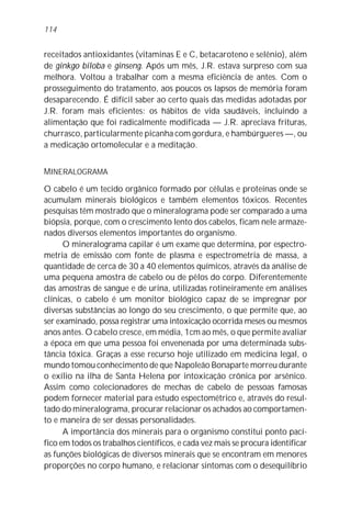 114


receitados antioxidantes (vitaminas E e C, betacaroteno e selênio), além
de ginkgo biloba e ginseng. Após um mês, J.R. estava surpreso com sua
melhora. Voltou a trabalhar com a mesma eficiência de antes. Com o
prosseguimento do tratamento, aos poucos os lapsos de memória foram
desaparecendo. É difícil saber ao certo quais das medidas adotadas por
J.R. foram mais eficientes: os hábitos de vida saudáveis, incluindo a
alimentação que foi radicalmente modificada — J.R. apreciava frituras,
churrasco, particularmente picanha com gordura, e hambúrgueres —, ou
a medicação ortomolecular e a meditação.


MINERALOGRAMA

O cabelo é um tecido orgânico formado por células e proteínas onde se
acumulam minerais biológicos e também elementos tóxicos. Recentes
pesquisas têm mostrado que o mineralograma pode ser comparado a uma
biópsia, porque, com o crescimento lento dos cabelos, ficam nele armaze-
nados diversos elementos importantes do organismo.
      O mineralograma capilar é um exame que determina, por espectro-
metria de emissão com fonte de plasma e espectrometria de massa, a
quantidade de cerca de 30 a 40 elementos químicos, através da análise de
uma pequena amostra de cabelo ou de pêlos do corpo. Diferentemente
das amostras de sangue e de urina, utilizadas rotineiramente em análises
clínicas, o cabelo é um monitor biológico capaz de se impregnar por
diversas substâncias ao longo do seu crescimento, o que permite que, ao
ser examinado, possa registrar uma intoxicação ocorrida meses ou mesmos
anos antes. O cabelo cresce, em média, 1cm ao mês, o que permite avaliar
a época em que uma pessoa foi envenenada por uma determinada subs-
tância tóxica. Graças a esse recurso hoje utilizado em medicina legal, o
mundo tomou conhecimento de que Napoleão Bonaparte morreu durante
o exílio na ilha de Santa Helena por intoxicação crônica por arsênico.
Assim como colecionadores de mechas de cabelo de pessoas famosas
podem fornecer material para estudo espectométrico e, através do resul-
tado do mineralograma, procurar relacionar os achados ao comportamen-
to e maneira de ser dessas personalidades.
      A importância dos minerais para o organismo constitui ponto pací-
fico em todos os trabalhos científicos, e cada vez mais se procura identificar
as funções biológicas de diversos minerais que se encontram em menores
proporções no corpo humano, e relacionar sintomas com o desequilíbrio
 