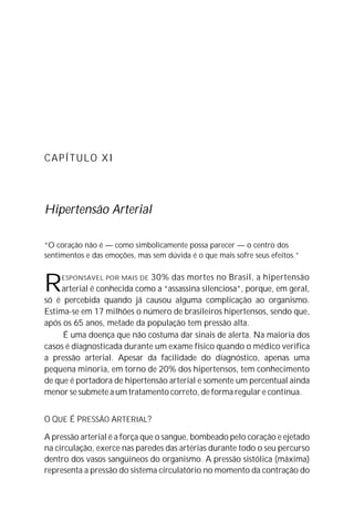 CAPÍTULO XI




Hipertensão Arterial

“O coração não é — como simbolicamente possa parecer — o centro dos
sentimentos e das emoções, mas sem dúvida é o que mais sofre seus efeitos.”



R    ESPONSÁVEL POR MAIS DE  30% das mortes no Brasil, a hipertensão
     arterial é conhecida como a “assassina silenciosa”, porque, em geral,
só é percebida quando já causou alguma complicação ao organismo.
Estima-se em 17 milhões o número de brasileiros hipertensos, sendo que,
após os 65 anos, metade da população tem pressão alta.
     É uma doença que não costuma dar sinais de alerta. Na maioria dos
casos é diagnosticada durante um exame físico quando o médico verifica
a pressão arterial. Apesar da facilidade do diagnóstico, apenas uma
pequena minoria, em torno de 20% dos hipertensos, tem conhecimento
de que é portadora de hipertensão arterial e somente um percentual ainda
menor se submete a um tratamento correto, de forma regular e contínua.


O QUE É PRESSÃO ARTERIAL?

A pressão arterial é a força que o sangue, bombeado pelo coração e ejetado
na circulação, exerce nas paredes das artérias durante todo o seu percurso
dentro dos vasos sangüíneos do organismo. A pressão sistólica (máxima)
representa a pressão do sistema circulatório no momento da contração do
 