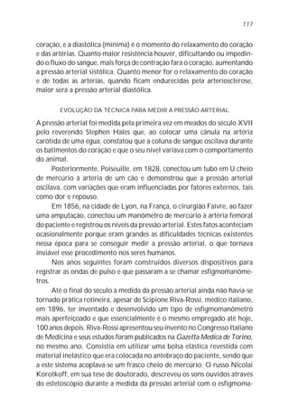 117


coração, e a diastólica (mínima) é o momento do relaxamento do coração
e das artérias. Quanto maior resistência houver, dificultando ou impedin-
do o fluxo do sangue, mais força de contração fará o coração, aumentando
a pressão arterial sistólica. Quanto menor for o relaxamento do coração
e de todas as artérias, quando ficam endurecidas pela arteriosclerose,
maior será a pressão arterial diastólica.

        EVOLUÇÃO DA TÉCNICA PARA MEDIR A PRESSÃO ARTERIAL

A pressão arterial foi medida pela primeira vez em meados do século XVII
pelo reverendo Stephen Hales que, ao colocar uma cânula na artéria
carótida de uma égua, constatou que a coluna de sangue oscilava durante
os batimentos do coração e que o seu nível variava com o comportamento
do animal.
      Posteriormente, Poiseuille, em 1828, conectou um tubo em U cheio
de mercúrio à artéria de um cão e demonstrou que a pressão arterial
oscilava, com variações que eram influenciadas por fatores externos, tais
como dor e repouso.
      Em 1856, na cidade de Lyon, na França, o cirurgião Faivre, ao fazer
uma amputação, conectou um manômetro de mercúrio à artéria femoral
do paciente e registrou os níveis da pressão arterial. Estes fatos aconteciam
ocasionalmente porque eram grandes as dificuldades técnicas existentes
nessa época para se conseguir medir a pressão arterial, o que tornava
inviável esse procedimento nos seres humanos.
      Nos anos seguintes foram construídos diversos dispositivos para
registrar as ondas de pulso e que passaram a se chamar esfigmomanôme-
tros.
      Até o final do século a medida da pressão arterial ainda não havia-se
tornado prática rotineira, apesar de Scipione Riva-Rossi, médico italiano,
em 1896, ter inventado e desenvolvido um tipo de esfigmomanômetro
mais aperfeiçoado e que essencialmente é o mesmo empregado até hoje,
100 anos depois. Riva-Rossi apresentou seu invento no Congresso Italiano
de Medicina e seus estudos foram publicados na Gazetta Medica de Torino,
no mesmo ano. Consistia em utilizar uma bolsa elástica revestida com
material inelástico que era colocada no antebraço do paciente, sendo que
a este sistema acoplava-se um frasco cheio de mercúrio. O russo Nicolai
Korotkoff, em sua tese de doutorado, descreveu os sons ouvidos através
do estetoscópio durante a medida da pressão arterial com o esfigmoma-
 