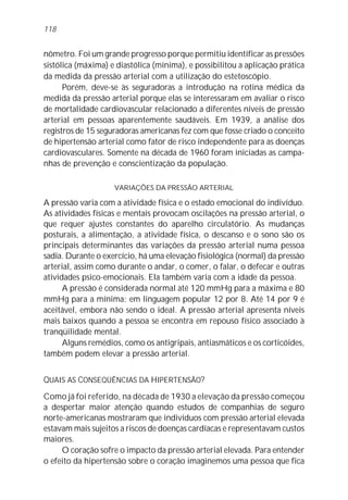 118


nômetro. Foi um grande progresso porque permitiu identificar as pressões
sistólica (máxima) e diastólica (mínima), e possibilitou a aplicação prática
da medida da pressão arterial com a utilização do estetoscópio.
      Porém, deve-se às seguradoras a introdução na rotina médica da
medida da pressão arterial porque elas se interessaram em avaliar o risco
de mortalidade cardiovascular relacionado a diferentes níveis de pressão
arterial em pessoas aparentemente saudáveis. Em 1939, a análise dos
registros de 15 seguradoras americanas fez com que fosse criado o conceito
de hipertensão arterial como fator de risco independente para as doenças
cardiovasculares. Somente na década de 1960 foram iniciadas as campa-
nhas de prevenção e conscientização da população.

                    VARIAÇÕES DA PRESSÃO ARTERIAL

A pressão varia com a atividade física e o estado emocional do indivíduo.
As atividades físicas e mentais provocam oscilações na pressão arterial, o
que requer ajustes constantes do aparelho circulatório. As mudanças
posturais, a alimentação, a atividade física, o descanso e o sono são os
principais determinantes das variações da pressão arterial numa pessoa
sadia. Durante o exercício, há uma elevação fisiológica (normal) da pressão
arterial, assim como durante o andar, o comer, o falar, o defecar e outras
atividades psico-emocionais. Ela também varia com a idade da pessoa.
      A pressão é considerada normal até 120 mmHg para a máxima e 80
mmHg para a mínima: em linguagem popular 12 por 8. Até 14 por 9 é
aceitável, embora não sendo o ideal. A pressão arterial apresenta níveis
mais baixos quando a pessoa se encontra em repouso físico associado à
tranqüilidade mental.
      Alguns remédios, como os antigripais, antiasmáticos e os corticóides,
também podem elevar a pressão arterial.


QUAIS AS CONSEQÜÊNCIAS DA HIPERTENSÃO?
Como já foi referido, na década de 1930 a elevação da pressão começou
a despertar maior atenção quando estudos de companhias de seguro
norte-americanas mostraram que indivíduos com pressão arterial elevada
estavam mais sujeitos a riscos de doenças cardíacas e representavam custos
maiores.
     O coração sofre o impacto da pressão arterial elevada. Para entender
o efeito da hipertensão sobre o coração imaginemos uma pessoa que fica
 