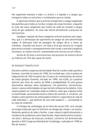 124


No organismo humano o tubo é a artéria e o líquido é o sangue que
transporta todos os nutrientes e revitalizantes para as células.
     É oportuno lembrar que as artérias transportam o sangue oxigenado
dos pulmões para todos os tecidos e órgãos do corpo humano, enquanto
as veias são vasos sangüíneos que trazem de volta ao coração o sangue
cheio de gás carbônico. As veias não sofrem diretamente o processo de
aterosclerose.
     Qualquer redução do fluxo sangüíneo arterial ocasiona uma isque-
mia, que é a diminuição do suprimento de sangue de uma determinada
região. À obstrução total da passagem do sangue dá-se o nome de
trombose. Quando isso ocorre, em toda a área que deveria ser irrigada
pela artéria ocluída e conseqüentemente não recebe a nutrição (oxigênio)
necessária, as células morrem, ocasionando uma necrose ou um infarto.
     Acima de 50 anos a arteriosclerose está presente de maneira direta
ou indireta em 75% das causas de morte.


OS AVANÇOS TERAPÊUTICOS

Durante o último congresso da Sociedade Real de Londres sobre genética
humana, ocorrido em março de 1998, foi revelado que, com o avanço no
mapeamento de 100 mil genes dos 23 pares de cromossomos do núcleo
da célula (projeto Genoma, iniciado em 1990, nos EUA), já é possível
detectar por meio de exames de DNA a probabilidade de uma pessoa
desenvolver doenças como osteoporose, rim policístico, aterosclerose,
câncer e outras enfermidades em que há forte influência hereditária. Estes
exames podem ser realizados ainda na infância, antes que a doença tenha
se manifestado, aumentando muito a chance de controle. E, em breve, um
simples exame genético de rotina poderá mostrar a expectativa de vida de
cada indivíduo — que desfrute de uma vida saudável —, excetuando-se
os casos de acidentes.
     O enfoque da cardiologia, já no início do século XXI, será calcado
na terapia molecular que irá interferir no âmago das células e no aconse-
lhamento genético de toda a família, o que reduzirá significativamente a
incidência de problemas como hipertensão, hipercolesterolemia (coleste-
rol alto) e doenças do músculo cardíaco, conforme foi demonstrado
durante o XIII Congresso Mundial de Cardiologia, realizado em 1998 no
Rio de Janeiro.
 