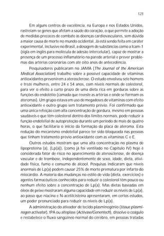 125


      Em alguns centros de excelência, na Europa e nos Estados Unidos,
rastreiam-se genes que afetam a saúde do coração, o que permite a adoção
de medidas precoces de combate às doenças cardiovasculares, sem dúvida
a maior causa de morte no mundo ocidental. Já está sendo feita em caráter
experimental, inclusive no Brasil, a dosagem de substâncias como a Icam-1
(sigla em inglês para molécula de adesão intercelular), capaz de mostrar a
presença de um processo inflamatório na parede arterial e prever proble-
mas das artérias coronárias com até oito anos de antecedência.
     Pesquisadores publicaram no JAMA (The Journal of the American
Medical Association) trabalho sobre a possível capacidade de vitaminas
antioxidantes prevenirem a aterosclerose. O estudo envolveu sete homens
e treze mulheres, entre 24 e 54 anos, com níveis normais de colesterol,
para ver o efeito a curto prazo de uma dieta rica em gorduras sobre as
funções do endotélio (camada que reveste as artérias e onde se formam os
ateromas). Um grupo estava em uso de megadoses de vitaminas com efeito
antioxidante e outro grupo sem tratamento prévio. Foi confirmado que
uma única refeição com alta concentração de gordura, mesmo em pessoas
saudáveis e que têm colesterol dentro dos limites normais, pode reduzir a
função endotelial de autoproteção durante um período de mais de quatro
horas, o que facilitaria o início da formação da placa de ateroma. Esta
redução do mecanismo endotelial parece ter sido bloqueada nas pessoas
que tinham tratamento prévio antioxidante com as vitaminas C e E.
     Outros estudos mostram que uma alta concentração no plasma de
lipoproteína (a), (Lp(a)), (como já foi ventilado no Capítulo IV) hoje é
considerada fator de risco no aparecimento de aterosclerose, de doença
vascular e de trombose, independentemente de sexo, idade, dieta, ativi-
dade física, fumo e consumo de álcool. Pesquisas indicaram que níveis
anormais de Lp(a) podem causar 25% de morte prematura por infarto do
miocárdio. A maioria das mudanças no estilo de vida (dieta, exercícios) e
agentes farmacêuticos conhecidos para reduzir o colesterol têm pouco ou
nenhum efeito sobre a concentração de Lp(a). Mas dietas baseadas em
óleos de peixe mostraram alguma capacidade em reduzir os níveis de Lp(a),
ao passo que niacina e N-acetilcisteína apresentaram, em certos estudos,
um poder pronunciado para reduzir os níveis de Lp(a).
      A administração do ativador de tecido plasminogênio (tissue plasmi-
nogen activator), tPA ou alteplase (Activase/Genentech), dissolve o coágulo
e restabelece o fluxo sangüíneo normal do cérebro, em pessoas tratadas
 