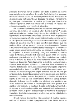 129


produção de energia. Para o cérebro e para todas as células do sistema
nervoso a glicose é a única fonte de energia. Os níveis de açúcar no sangue
entre uma refeição e outra são mantidos pelo mecanismo de liberação da
glicose estocada no fígado. O nível de açúcar no sangue é normalmente
regulado por um hormônio, a insulina, produzido por determinadas
células do pâncreas, chamadas células beta, e liberado em resposta aos
estímulos produzidos pela ingestão de alimentos.
      Um dos mais importantes processos metabólicos do organismo é a
conversão de alimentos em energia e calor, dentro do corpo. A energia
pode ser retirada das proteínas, das gorduras e dos carboidratos. Estes são
rapidamente transformados em glicose. Quando o nível de glicose no
sangue aumenta após a refeição, a quantidade de insulina também aumen-
ta, para que esse excesso de glicose possa ser rapidamente absorvido pelas
células. Só quando a insulina se liga à superfície das células é que elas
podem utilizar a glicose que se encontra na corrente sangüínea. Quando
a insulina termina o seu trabalho metabólico ela se degrada e, portanto, o
corpo tem de renovar constantemente o seu estoque de insulina. Foram
os pesquisadores Frederick Banting, cirurgião e vencedor do Prêmio
Nobel de Medicina, e Charles Best, fisiologista, que em 1921, em Toronto,
no Canadá, descobriram a insulina. Este feito constituiu o marco culmi-
nante na história do diabetes e a maior conquista no que se refere ao
tratamento da doença. Após alguns anos, os cientistas concluíram que a
insulina produzida pelo organismo humano era muito semelhante às
insulinas do boi e às do porco, que passaram a ser empregadas largamente
no mundo inteiro. Somente em 1982, a insulina humana começou a ser
utilizada. O diabético hoje pode dispor de vários tipos de insulina que
serão receitados de acordo com as características de cada caso. Existem
no mercado a insulina humana de ação rápida, a insulina suína de ação
rápida, as insulinas de ação intermediária (humana e suína), também
chamadas de lentas, que são obtidas pela adição de uma substância que
atrasa a absorção da insulina, as insulinas pré-misturadas que têm ação
rápida e intermediária, as insulinas de ação prolongada (ultralentas) e
atualmente as insulinas ultra-rápidas, que metabolizam imediatamente a
glicose no sangue. A grande perspectiva para o tratamento da doença é o
transplante de células que produzem insulina, cuja técnica está ainda em
desenvolvimento.
      Grande número de diabéticos não necessitam de insulina e para o
controle do diabetes utilizam hipoglicemiantes orais, fazem dieta e se
 